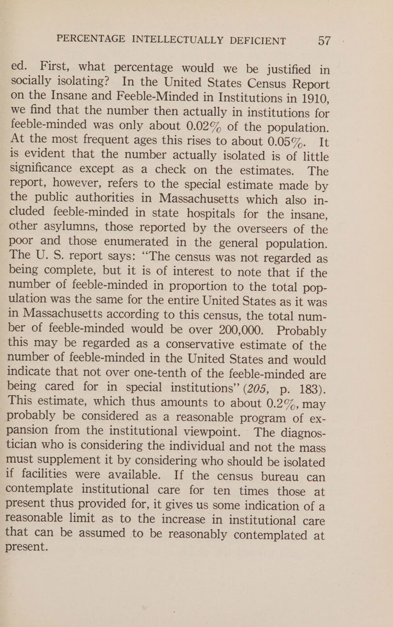 ed. First, what percentage would we be justified in socially isolating? In the United States Census Report on the Insane and Feeble-Minded in Institutions in 1910, we find that the number then actually in institutions for feeble-minded was only about 0.02% of the population. At the most frequent ages this rises to about 0.05%. “Tt is evident that the number actually isolated is of little significance except as a check on the estimates. The report, however, refers to the special estimate made by the public authorities in Massachusetts which also in- cluded feeble-minded in state hospitals for the insane, other asylumns, those reported by the overseers of the poor and those enumerated in the general population. The U. S. report says: ‘‘The census was not regarded as being complete, but it is of interest to note that if the number of feeble-minded in proportion to the total pop- ulation was the same for the entire United States as it was in Massachusetts according to this census, the total num- ber of feeble-minded would be over 200,000. Probably this may be regarded as a conservative estimate of the number of feeble-minded in the United States and would indicate that not over one-tenth of the feeble-minded are being cared for in special institutions” (205, pe 183). This estimate, which thus amounts to about 0.2%, may probably be considered as a reasonable program of ex- pansion from the institutional viewpoint. The diagnos- tician who is considering the individual and not the mass must supplement it by considering who should be isolated if facilities were available. If the census bureau can contemplate institutional care for ten times those at present thus provided for, it gives us some indication of a reasonable limit as to the increase in institutional care that can be assumed to be reasonably contemplated at present.