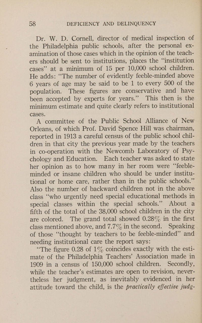 Dr. W. D. Cornell, director of medical inspection of the Philadelphia public schools, after the personal ex- amination of those cases which in the opinion of the teach- ers should be sent to institutions, places the “institution cases” at a minimum of 15 per 10,000 school children. He adds: ‘‘The number of evidently feeble-minded above 6 years of age may be said to be 1 to every 500 of the population. These figures are conservative and have been accepted by experts for years.” This then is the minimum estimate and quite clearly refers to institutional cases. A committee of the Public School Alliance of New Orleans, of which Prof. David Spence Hill was chairman, reported in 1913 a careful census of the public school chil- dren in that city the previous year made by the teachers in co-operation with the Newcomb Laboratory of Psy- chology and Education. Each teacher was asked to state her opinion as to how many in her room were “‘feeble- minded or insane children who should be under institu- tional or home care, rather than in the public schools.” Also the number of backward children not in the above class “‘who urgently need special educational methods in special classes within the special schools.’’ About a fifth of the total of the 38,000 school children in the city are colored. The grand total showed 0.28% in the first class mentioned above, and 7.7% in the second. Speaking of those “thought by teachers to be feeble-minded”’ and needing institutional care the report says: “The figure 0.28 of 1% coincides exactly with the esti- mate of the Philadelphia Teachers’ Association made in 1909 in a census of 150,000 school children. Secondly, while the teacher’s estimates are open to revision, never- theless her judgment, as inevitably evidenced in her attitude toward the child, is the practically effective judg-