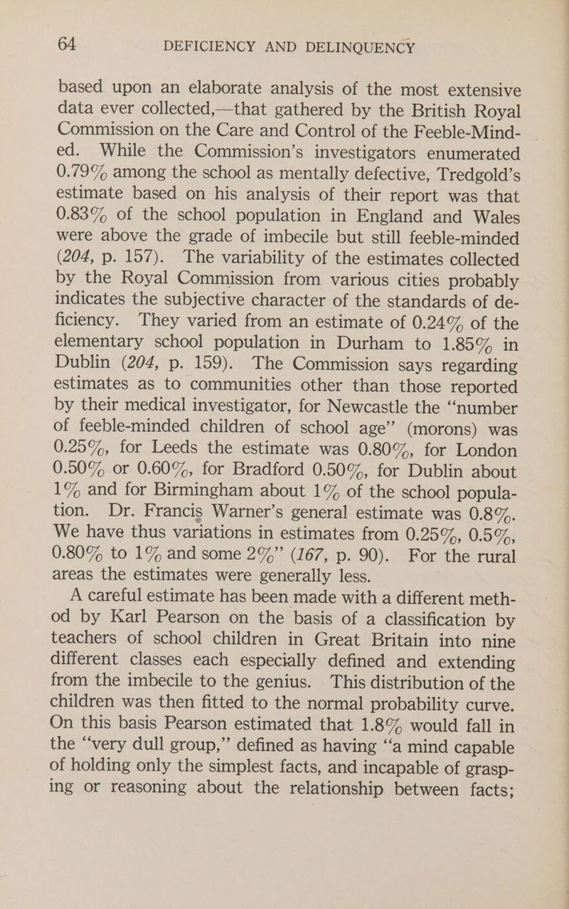 based upon an elaborate analysis of the most extensive data ever collected,—that gathered by the British Royal ed. While the Commission’s investigators enumerated 0.79% among the school as mentally defective, Tredgold’s estimate based on his analysis of their report was that 0.83% of the school population in England and Wales were above the grade of imbecile but still feeble-minded (204, p. 157). The variability of the estimates collected by the Royal Commission from various cities probably indicates the subjective character of the standards of de- ficiency. They varied from an estimate of 0.24% of the elementary school population in Durham to 1.85% in Dublin (204, p. 159). The Commission says regarding estimates as to communities other than those reported by their medical investigator, for Newcastle the “number of feeble-minded children of school age” (morons) was 0.25%, for Leeds the estimate was 0.80%, for London 0.50% or 0.60%, for Bradford 0.50%, for Dublin about 1% and for Birmingham about 1% of the school popula- tion. Dr. Francis Warner’s general estimate was 0:8%. We have thus variations in estimates from 0:257,, 0.59, 0.80% to 1% and some 2%”’ (167, p. 90). For the rural areas the estimates were generally less. A careful estimate has been made with a different meth- od by Karl Pearson on the basis of a classification by teachers of school children in Great Britain into nine different classes each especially defined and extending from the imbecile to the genius. This distribution of the children was then fitted to the normal probability curve. On this basis Pearson estimated that 1.8% would fall in the “very dull group,” defined as having ‘‘a mind capable of holding only the simplest facts, and incapable of grasp- ing or reasoning about the relationship between facts;