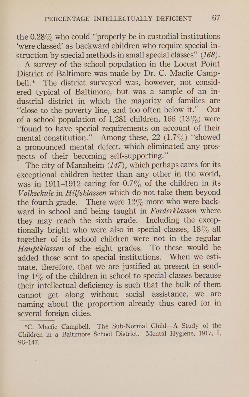 the 0.28% who could ‘‘properly be in custodial institutions ‘were classed’ as backward children who require special in- struction by special methods in small special classes” (168). A survey of the school population in the Locust Point District of Baltimore was made by Dr. C. Macfie Camp- bell.* The district surveyed was, however, not consid- ered typical of Baltimore, but was a sample of an in- dustrial district in which the majority of families are “close to the poverty line, and too often below it.’”” Out of a school population of 1,281 children, 166 (13%) were “found to have special requirements on account of their mental constitution.”” Among these, 22 (1.7%) ‘“‘showed a pronounced mental defect, which eliminated any pros- pects of their becoming self-supporting.”’ The city of Mannheim (147), which perhaps cares for its exceptional children better than any other in the world, was in 1911-1912 caring for 0.7% of the children in its Volkschule in Hilfsklassen which do not take them beyond the fourth grade. There were 12% more who were back- ward in school and being taught in Forderklassen where they may reach the sixth grade. Including the excep- tionally bright who were also in special classes, 18% all together of its school children were not in the regular Hauptklassen of the eight grades. To these would be added those sent to special institutions. When we esti- mate, therefore, that we are justified at present in send- ing 1% of the children in school to special classes because their intellectual deficiency is such that the bulk of them cannot get along without social assistance, we are naming about the proportion already thus cared for in several foreign cities. *C. Macfie Campbell. The Sub-Normal Child—A Study of the Children in a Baltimore School District. Mental Hygiene, 1917, I, 96-147.