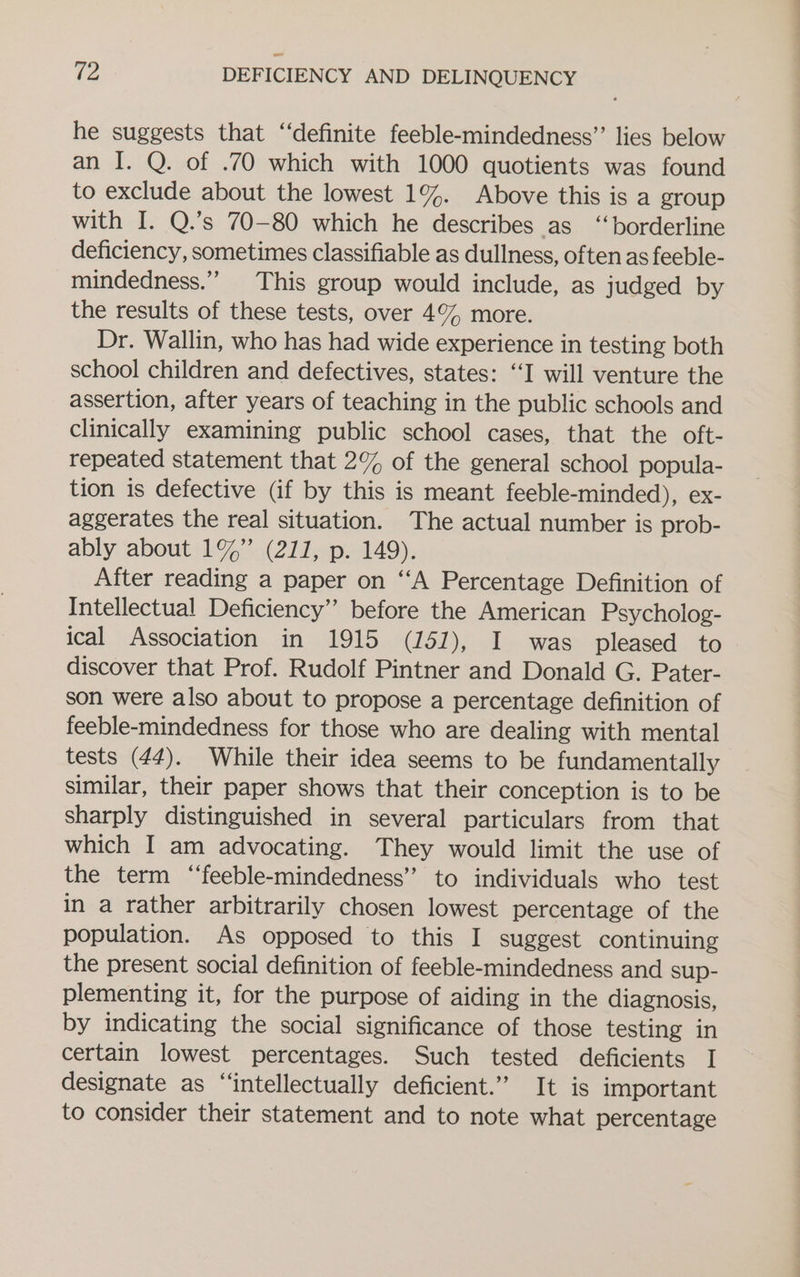 he suggests that “definite feeble-mindedness”’ lies below an I. Q. of .70 which with 1000 quotients was found to exclude about the lowest 1%. Above this is a group with I. Q.’s 70-80 which he describes as ‘borderline deficiency, sometimes classifiable as dullness, often as feeble- mindedness.” This group would include, as judged by the results of these tests, over 4% more. Dr. Wallin, who has had wide experience in testing both school children and defectives, states: ‘I will venture the assertion, after years of teaching in the public schools and clinically examining public school cases, that the oft- repeated statement that 2% of the general school popula- tion is defective (if by this is meant feeble-minded), ex- aggerates the real situation. The actual number is prob- ably about 1%” (211, p. 149). After reading a paper on “‘A Percentage Definition of Intellectual Deficiency” before the American Psycholog- ical Association in 1915 (151), I was pleased to discover that Prof. Rudolf Pintner and Donald G. Pater- son were also about to propose a percentage definition of feeble-mindedness for those who are dealing with mental tests (44). While their idea seems to be fundamentally similar, their paper shows that their conception is to be sharply distinguished in several particulars from that which I am advocating. They would limit the use of the term “‘feeble-mindedness” to individuals who test in a rather arbitrarily chosen lowest percentage of the population. As opposed to this I suggest continuing the present social definition of feeble-mindedness and sup- plementing it, for the purpose of aiding in the diagnosis, by indicating the social significance of those testing in certain lowest percentages. Such tested deficients I designate as “‘intellectually deficient.” It is important to consider their statement and to note what percentage