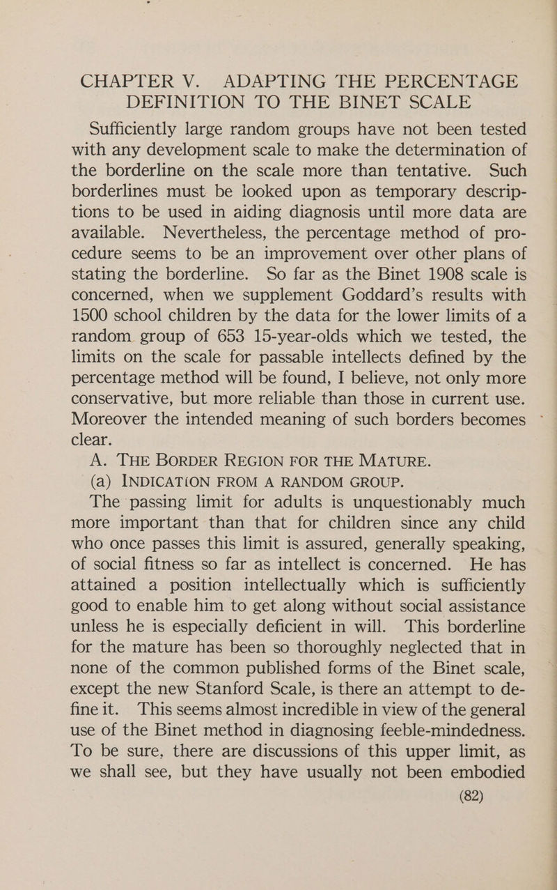 CHAPTER V. ADAPTING THE PERCENTAGE DEFINITION TO THE BINET SCALE Sufficiently large random groups have not been tested with any development scale to make the determination of the borderline on the scale more than tentative. Such borderlines must be looked upon as temporary descrip- tions to be used in aiding diagnosis until more data are available. Nevertheless, the percentage method of pro- cedure seems to be an improvement over other plans of stating the borderline. So far as the Binet 1908 scale is concerned, when we supplement Goddard’s results with 1500 school children by the data for the lower limits of a random group of 653 15-year-olds which we tested, the limits on the scale for passable intellects defined by the percentage method will be found, I believe, not only more conservative, but more reliable than those in current use. clear. A. THE BORDER REGION FOR THE MATURE. (a) INDICAT{ON FROM A RANDOM GROUP. The passing limit for adults is unquestionably much more important than that for children since any child who once passes this limit is assured, generally speaking, of social fitness so far as intellect is concerned. He has attained a position intellectually which is sufficiently good to enable him to get along without social assistance unless he is especially deficient in will. This borderline for the mature has been so thoroughly neglected that in none of the common published forms of the Binet scale, except the new Stanford Scale, is there an attempt to de- fine it. This seems almost incredible in view of the general use of the Binet method in diagnosing feeble-mindedness. To be sure, there are discussions of this upper limit, as we shall see, but they have usually not been embodied 2