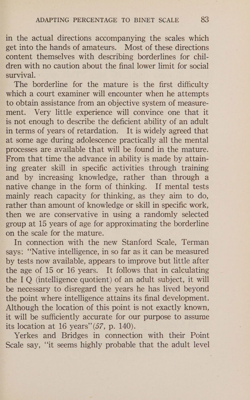 in the actual directions accompanying the scales which get into the hands of amateurs. Most of these directions content themselves with describing borderlines for chil- dren with no caution about the final lower limit for social survival. The borderline for the mature is the first difficulty which a court examiner will encounter when he attempts to obtain assistance from an objective system of measure- ment. Very little experience will convince one that it is not enough to describe the deficient ability of an adult in terms of years of retardation. It is widely agreed that at some age during adolescence practically all the mental processes are available that will be found in the mature. From that time the advance in ability is made by attain- ing greater skill in specific activities through training and by increasing knowledge, rather than through a native change in the form of thinking. If mental tests mainly reach capacity for thinking, as they aim to do, rather than amount of knowledge or skill in specific work, then we are conservative in using a randomly selected group at 15 years of age for approximating the borderline on the scale for the mature. In connection with the new Stanford Scale, Terman says: ‘‘Native intelligence, in so far as it can be measured by tests now available, appears to improve but little after the age of 15 or 16 years. It follows that in calculating the I Q (intelligence quotient) of an adult subject, it will be necessary to disregard the years he has lived beyond the point where intelligence attains its final development. Although the location of this point is not exactly known, it will be sufficiently accurate for our purpose to assume its location at 16 years’’(57, p. 140). Yerkes and Bridges in connection with their Point Scale say, “it seems highly probable that the adult level