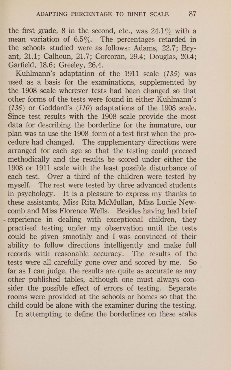 the first grade, 8 in the second, etc., was 24.1% with a mean variation of 6.5%. The percentages retarded in the schools studied were as follows: Adams, 22.7; Bry- ant, 21.1; Calhoun, 21.7; Corcoran, 29.4; Douglas, 20.4; Garfield, 18.6; Greeley, 26.4. Kuhlmann’s adaptation of the 1911 scale (135) was used as a basis for the examinations, supplemented by the 1908 scale wherever tests had been changed so that other forms of the tests were found in either Kuhlmann’s (136) or Goddard’s (110) adaptations of the 1908 scale. Since test results with the 1908 scale provide the most data for describing the borderline for the immature, our plan was to use the 1908 form of a test first when the pro- cedure had changed. The supplementary directions were arranged for each age so that the testing could proceed methodically and the results be scored under either the 1908 or 1911 scale with the least possible disturbance of each test. Over a third of the children were tested by myself. The rest were tested by three advanced students in psychology. It is a pleasure to express my thanks to these assistants, Miss Rita McMullan, Miss Lucile New- comb and Miss Florence Wells. Besides having had brief experience in dealing with exceptional children, they practised testing under my observation until the tests could be given smoothly and I was convinced of their ability to follow directions intelligently and make full records with reasonable accuracy. The results of the tests were all carefully gone over and scored by me. So far as I can judge, the results are quite as accurate as any other published tables, although one must always con- sider the possible effect of errors of testing. Separate rooms were provided at the schools or homes so that the child could be alone with the examiner during the testing. In attempting to define the borderlines on these scales
