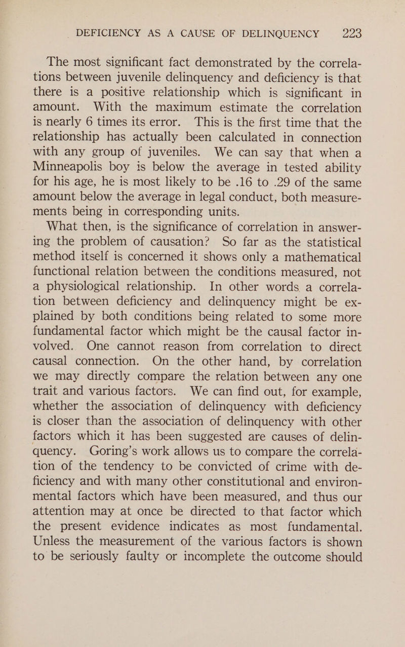 The most significant fact demonstrated by the correla- tions between juvenile delinquency and deficiency is that there is a positive relationship which is significant in amount. With the maximum estimate the correlation is nearly 6 times its error. This is the first time that the relationship has actually been calculated in connection with any group of juveniles. We can say that when a Minneapolis boy is below the average in tested ability for his age, he is most likely to be .16 to .29 of the same amount below the average in legal conduct, both measure- ments being in corresponding units. What then, is the significance of correlation in answer- ing the problem of causation? So far as the statistical method itself is concerned it shows only a mathematical functional relation between the conditions measured, not a physiological relationship. In other words a correla- tion between deficiency and delinquency might be ex- plained by both conditions being related to some more fundamental factor which might be the causal factor in- volved. One cannot reason from correlation to direct causal connection. On the other hand, by correlation we may directly compare the relation between any one trait and various factors. We can find out, for example, whether the association of delinquency with deficiency is closer than the association of delinquency with other factors which it has been suggested are causes of delin- quency. Goring’s work allows us to compare the correla- tion of the tendency to be convicted of crime with de- ficiency and with many other constitutional and environ- mental factors which have been measured, and thus our attention may at once be directed to that factor which the present evidence indicates as most fundamental. Unless the measurement of the various factors is shown to be seriously faulty or incomplete the outcome should