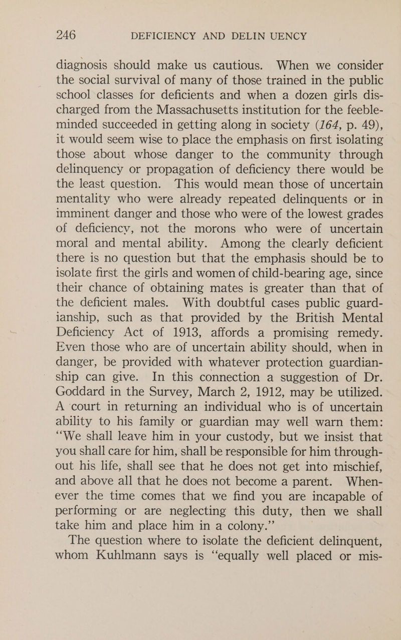 diagnosis should make us cautious. When we consider the social survival of many of those trained in the public school classes for deficients and when a dozen girls dis- charged from the Massachusetts institution for the feeble- minded succeeded in getting along in society (164, p. 49), it would seem wise to place the emphasis on first isolating those about whose danger to the community through delinquency or propagation of deficiency there would be the least question. This would mean those of uncertain mentality who were already repeated delinquents or in imminent danger and those who were of the lowest grades of deficiency, not the morons who were of uncertain moral and mental ability. Among the clearly deficient there is no question but that the emphasis should be to isolate first the girls and women of child-bearing age, since their chance of obtaining mates is greater than that of the deficient males. With doubtful cases public guard- lanship, such as that provided by the British Mental Deficiency Act of 1913, affords a promising remedy. Even those who are of uncertain ability should, when in danger, be provided with whatever protection guardian- ship can give. In this connection a suggestion of Dr. Goddard in the Survey, March 2, 1912, may be utilized. A ‘court in returning an individual who is of uncertain ability to his family or guardian may well warn them: “We shall leave him in your custody, but we insist that you shall care for him, shall be responsible for him through- out his life, shall see that he does not get into mischief, and above all that he does not become a parent. When- ever the time comes that we find you are incapable of performing or are neglecting this duty, then we shall take him and place him in a colony.” The question where to isolate the deficient delinquent, whom Kuhlmann says is “equally well placed or mis-