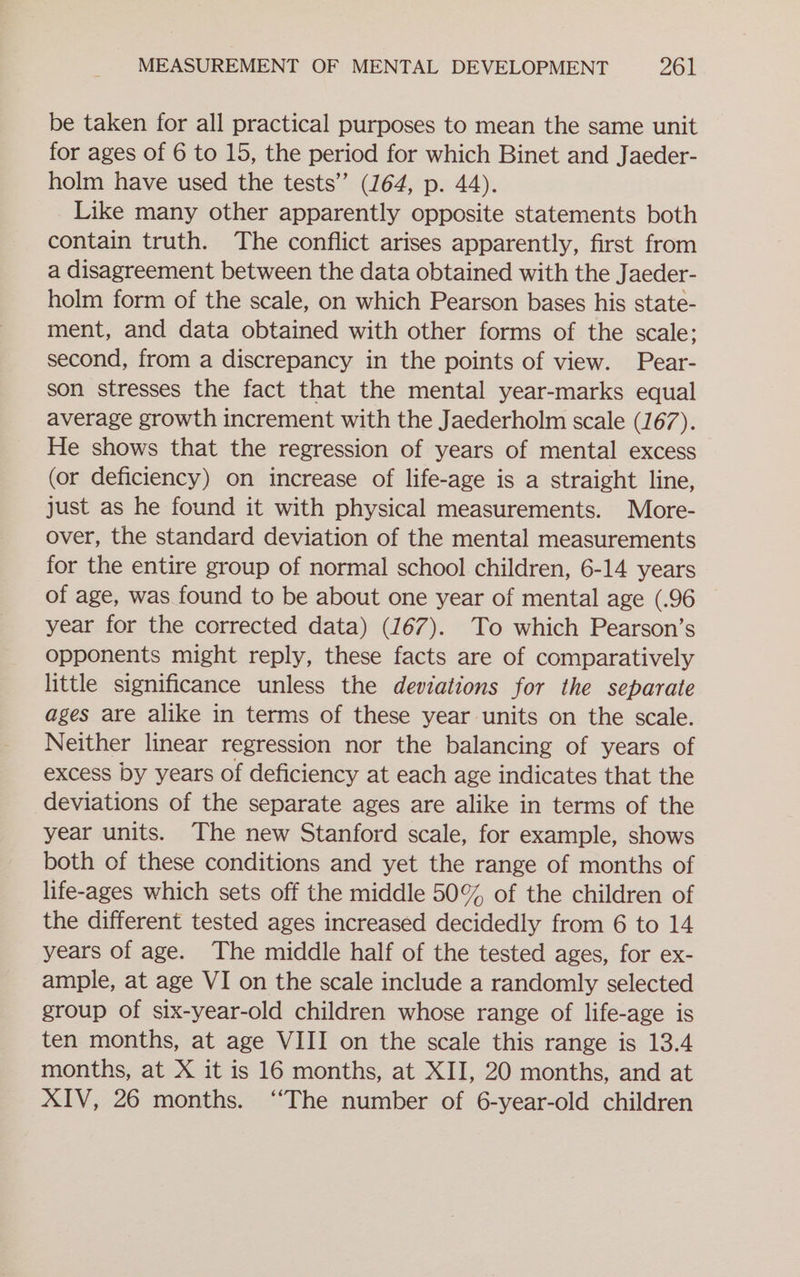 be taken for all practical purposes to mean the same unit for ages of 6 to 15, the period for which Binet and Jaeder- holm have used the tests” (164, p. 44). Like many other apparently opposite statements both contain truth. The conflict arises apparently, first from a disagreement between the data obtained with the Jaeder- holm form of the scale, on which Pearson bases his state- ment, and data obtained with other forms of the scale; second, from a discrepancy in the points of view. Pear- son stresses the fact that the mental year-marks equal average growth increment with the Jaederholm scale (167). He shows that the regression of years of mental excess (or deficiency) on increase of life-age is a straight line, just as he found it with physical measurements. More- over, the standard deviation of the mental measurements for the entire group of normal school children, 6-14 years of age, was found to be about one year of mental age (.96 year for the corrected data) (167). To which Pearson’s opponents might reply, these facts are of comparatively little significance unless the deviations for the separate ages are alike in terms of these year units on the scale. Neither linear regression nor the balancing of years of excess by years of deficiency at each age indicates that the deviations of the separate ages are alike in terms of the year units. The new Stanford scale, for example, shows both of these conditions and yet the range of months of life-ages which sets off the middle 50% of the children of the different tested ages increased decidedly from 6 to 14 years of age. The middle half of the tested ages, for ex- ample, at age VI on the scale include a randomly selected group of six-year-old children whose range of life-age is ten months, at age VIII on the scale this range is 13.4 months, at X it is 16 months, at XII, 20 months, and at XIV, 26 months. ‘The number of 6-year-old children