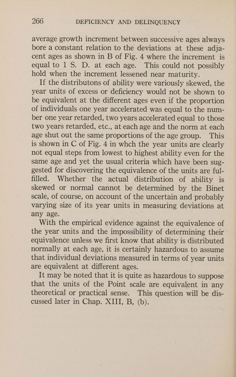 average growth increment between successive ages always bore a constant relation to the deviations at these adja- cent ages as shown in B of Fig. 4 where the increment is ~ equal to 1S. D. at each age. This could not possibly hold when the increment lessened near maturity. If the distributons of ability were variously skewed, the year units of excess or deficiency would not be shown to be equivalent at the different ages even if the proportion of individuals one year accelerated was equal to the num- ber one year retarded, two years accelerated equal to those two years retarded, etc., at each age and the norm at each age shut out the same proportions of the age group. This is shown in C of Fig. 4 in whch the year units are clearly not equal steps from lowest to highest ability even for the same age and yet the usual criteria which have been sug- gested for discovering the equivalence of the units are ful- filled. Whether the actual distribution of ability is skewed or normal cannot be determined by the Binet scale, of course, on account of the uncertain and probably varying size of its year units in measuring deviations at any age. With the empirical evidence against the equivalence of the year units and the impossibility of determining their equivalence unless we first know that ability is distributed normally at each age, it is certainly hazardous to assume that individual deviations measured in terms of year units are equivalent at different ages. It may be noted that it is quite as hazardous to suppose that the units of the Point scale are equivalent in any theoretical or practical sense. This question will be dis- cussed later in Chap. XIII, B, (b).