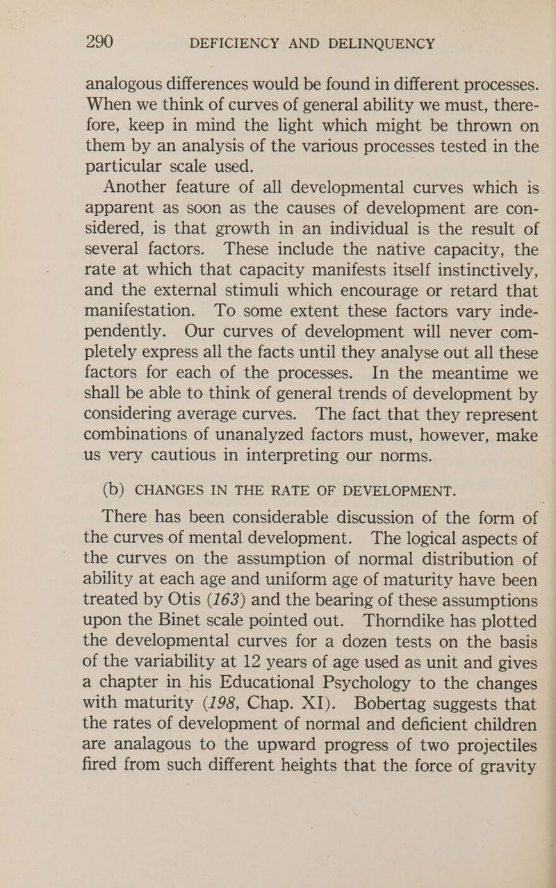 analogous differences would be found in different processes. When we think of curves of general ability we must, there- fore, keep in mind the light which might be thrown on them by an analysis of the various processes tested in the particular scale used. ; Another feature of all developmental curves which is apparent as soon as the causes of development are con- sidered, is that growth in an individual is the result of several factors. These include the native capacity, the rate at which that capacity manifests itself instinctively, and the external stimuli which encourage or retard that manifestation. To some extent these factors vary inde- pendently. Our curves of development will never com- pletely express all the facts until they analyse out all these factors for each of the processes. In the meantime we shall be able to think of general trends of development by considering average curves. The fact that they represent combinations of unanalyzed factors must, however, make us very cautious in interpreting our norms. (b) CHANGES IN THE RATE OF DEVELOPMENT. There has been considerable discussion of the form of the curves of mental development. The logical aspects of the curves on the assumption of normal distribution of ability at each age and uniform age of maturity have been treated by Otis (163) and the bearing of these assumptions upon the Binet scale pointed out. Thorndike has plotted the developmental curves for a dozen tests on the basis of the variability at 12 years of age used as unit and gives a chapter in his Educational Psychology to the changes with maturity (198, Chap. XI). Bobertag suggests that the rates of development of normal and deficient children are analagous to the upward progress of two projectiles fired from such different heights that the force of gravity