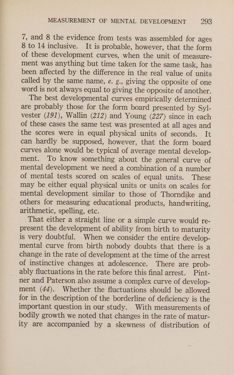 7, and 8 the evidence from tests was assembled for ages 8 to 14 inclusive. It is probable, however, that the form of these development curves, when the unit of measure- ment was anything but time taken for the same task, has been affected by the difference in the real value of units called by the same name, e. g., giving the opposite of one word is not always equal to giving the opposite of another. The best developmental curves empirically determined are probably those for the form board presented by Syl- vester (191), Wallin (212) and Young (227) since in each of these cases the same test was presented at all ages and the scores were in equal physical units of seconds. It can hardly be supposed, however, that the form board curves alone would be typical of average mental develop- ment. To know something about the general curve of mental development we need a combination of a number of mental tests scored on scales of equal units. These may be either equal physical units or units on scales for mental development similar to those of Thorndike and others for measuring educational products, handwriting, arithmetic, spelling, etc. That either a straight line or a simple curve would re- present the development of ability from birth to maturity is very doubtful. When we consider the entire develop- mental curve from birth nobody doubts that there is a change in the rate of development at the time of the arrest of instinctive changes at adolescence. There are prob- ably fluctuations in the rate before this final arrest. Pint- ner and Paterson also assume a complex curve of develop- ment (44). Whether the fluctuations should be allowed for in the description of the borderline of deficiency is the important question in our study. With measurements of bodily growth we noted that changes in the rate of matur- ity are accompanied by a skewness of distribution of