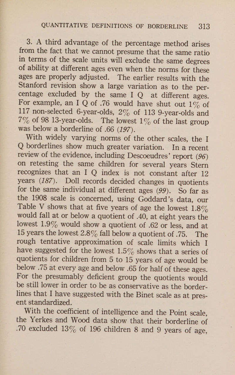 3. A third advantage of the percentage method arises from the fact that we cannot presume that the same ratio in terms of the scale units will exclude the same degrees of ability at different ages even when the norms for these ages are properly adjusted. The earlier results with the Stanford revision show a large variation as to the per- centage excluded by the same I Q at different ages. For example, an I Q of .76 would have shut out ro, ot 117 non-selected 6-year-olds, 2% of 113 9-year-olds and 7% of 98 13-year-olds. The lowest 1% of the last group was below a borderline of .66 (197). With widely varying norms of the other scales, the I Q borderlines show much greater variation. In a recent review of the evidence, including Descoeudres’ report (96) on retesting the same children for several years Stern recognizes that an I Q index is not constant after 12 years (187). Doll records decided changes in quotients for the same individual at different ages (99). So far as the 1908 scale is concerned, using Goddard’s data, our Table V shows that at five years of age the lowest 1.8% would fall at or below a quotient of .40, at eight years the lowest 1.9% would show a quotient of .62 or less, and at 15 years the lowest 2.8% fall below a quotient of .75. The rough tentative approximation of scale limits which I have suggested for the lowest 1.5% shows that a series of quotients for children from 5 to 15 years of age would be below .75 at every age and below .65 for half of these ages. For the presumably deficient group the quotients would be still lower in order to be as conservative as the border- lines that I have suggested with the Binet scale as at pres- ent standardized. With the coefficient of intelligence and the Point scale, the Yerkes and Wood data show that their borderline of 70 excluded 13% of 196 children 8 and 9 years of age,