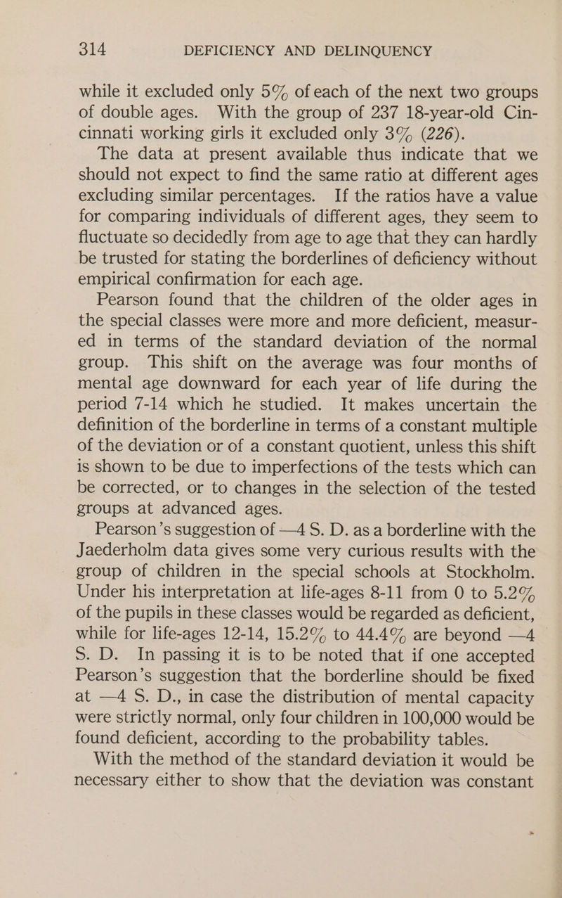 while it excluded only 5% of each of the next two groups of double ages. With the group of 237 18-year-old Cin- cinnati working girls it excluded only 3% (226). The data at present available thus indicate that we should not expect to find the same ratio at different ages excluding similar percentages. If the ratios have a value for comparing individuals of different ages, they seem to fluctuate so decidedly from age to age that they can hardly be trusted for stating the borderlines of deficiency without empirical confirmation for each age. Pearson found that the children of the older ages in the special classes were more and more deficient, measur- ed in terms of the standard deviation of the normal group. This shift on the average was four months of mental age downward for each year of life during the period 7-14 which he studied. It makes uncertain the definition of the borderline in terms of a constant multiple of the deviation or of a constant quotient, unless this shift is shown to be due to imperfections of the tests which can be corrected, or to changes in the selection of the tested groups at advanced ages. Pearson’s suggestion of —4 S. D. as a borderline with the Jaederholm data gives some very curious results with the group of children in the special schools at Stockholm. Under his interpretation at life-ages 8-11 from 0 to 5.2% of the pupils in these classes would be regarded as deficient, while for life-ages 12-14, 15.2% to 44.4% are beyond —4 S. D. In passing it is to be noted that if one accepted Pearson’s suggestion that the borderline should be fixed at —4 S. D., in case the distribution of mental capacity were strictly normal, only four children in 100,000 would be found deficient, according to the probability tables. With the method of the standard deviation it would be necessary either to show that the deviation was constant