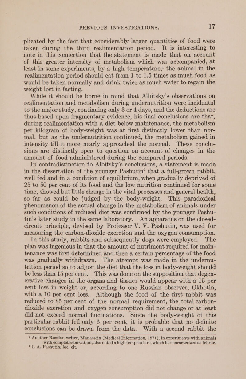 plicated by the fact that considerably larger quantities of food were taken during the third realimentation period. It is interesting to note in this connection that the statement is made that on account of this greater intensity of metabolism which was accompanied, at least in some experiments, by a high temperature,’ the animal in the realimentation period should eat from 1 to 1.5 times as much food as would be taken normally and drink twice as much water to regain the weight lost in fasting. While it should be borne in mind that Albitsky’s observations on realimentation and metabolism during undernutrition were incidental to the major study, continuing only 3 or 4 days, and the deductions are thus based upon fragmentary evidence, his final conclusions are that, during realimentation with a diet below maintenance, the metabolism per kilogram of body-weight was at first distinctly lower than nor- mal, but as the undernutrition continued, the metabolism gained in intensity till it more nearly approached the normal. These conclu- sions are distinctly open to question on account of changes in the amount of food administered during the compared periods. In contradistinction to Albitsky’s conclusions, a statement is made in the dissertation of the younger Pashutin? that a full-grown rabbit, well fed and in a condition of equilibrium, when gradually deprived of 25 to 50 per cent of its food and the low nutrition continued for some time, showed but little change in the vital processes and general health, so far as could be judged by the body-weight. .This paradoxical phenomenon of the actual change in the metabolism of animals under such conditions of reduced diet was confirmed by the younger Pashu- tin’s later study in the same laboratory. An apparatus on the closed- circuit principle, devised by Professor V. V. Pashutin, was used for measuring the carbon-dioxide excretion and the oxygen consumption. In this study, rabbits and subsequently dogs were employed. The plan was ingenious in that the amount of nutriment required for main- tenance was first determined and then a certain percentage of the food was gradually withdrawn. The attempt was made in the undernu- trition period so to adjust the diet that the loss in body-weight should be less than 15 per cent. This was done on the supposition that degen- erative changes in the organs and tissues would appear with a 15 per cent loss in weight or, according to one Russian observer, Okhotin, with a 10 per cent loss. Although the food of the first rabbit was reduced to 85 per cent of the normal requirement, the total carbon- dioxide excretion and oxygen consumption did not change or at least did not exceed normal fluctuations. Since the body-weight of this particular rabbit fell only 6 per cent, it is probable that no definite conclusions can be drawn from the data. With a second rabbit the 1 Another Russian writer, Manassein (Medical Information, 1871), in experiments with animals with complete starvation, also noted a high temperature, which he characterized as febrile. 2]. A. Pashutin, loc. cit.