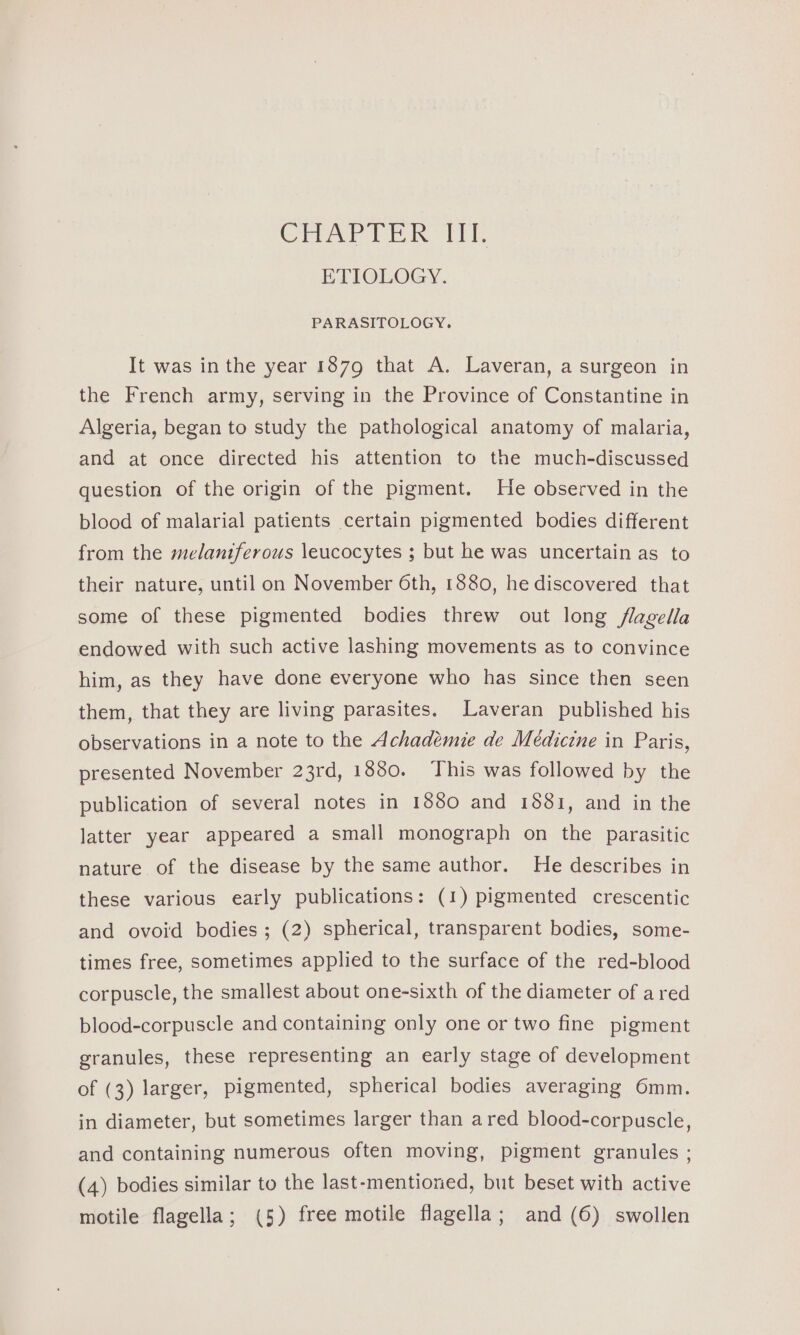 CHAPTER III. ETIOLOGY. PARASITOLOGY. It was inthe year 1879 that A. Laveran, a surgeon in the French army, serving in the Province of Constantine in Algeria, began to study the pathological anatomy of malaria, and at once directed his attention to the much-discussed question of the origin of the pigment. He observed in the blood of malarial patients certain pigmented bodies different from the melaniferous leucocytes ; but he was uncertain as to their nature, until on November 6th, 1880, he discovered that some of these pigmented bodies threw out long flagella endowed with such active lashing movements as to convince him, as they have done everyone who has since then seen them, that they are living parasites. Laveran published his observations in a note to the Achadémie de Meédiczne in Paris, presented November 23rd, 1880. ‘This was followed by the publication of several notes in 1880 and 1881, and in the latter year appeared a small monograph on the parasitic nature of the disease by the same author. He describes in these various early publications: (1) pigmented crescentic and ovoid bodies; (2) spherical, transparent bodies, some- times free, sometimes applied to the surface of the red-blood corpuscle, the smallest about one-sixth of the diameter of a red blood-corpuscle and containing only one or two fine pigment granules, these representing an early stage of development of (3) larger, pigmented, spherical bodies averaging 6mm. in diameter, but sometimes larger than ared blood-corpuscle, and containing numerous often moving, pigment granules ; (4) bodies similar to the last-mentioned, but beset with active