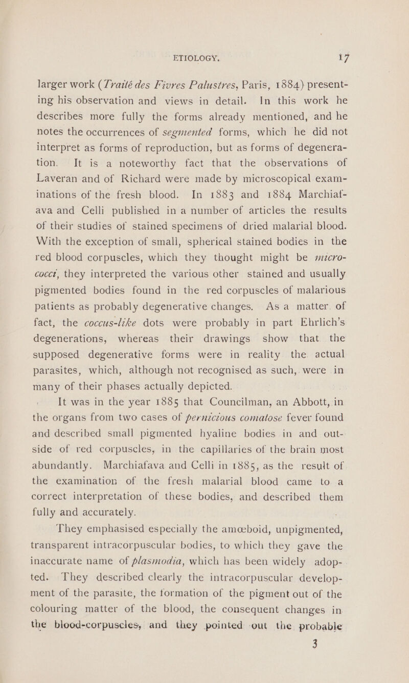 larger work (Tyrazlé des Fivres Palustres, Paris, 1384) present- ing his observation and views in detail. In this work he describes more fully the forms already mentioned, and he notes the occurrences of segmented forms, which he did not interpret as forms of reproduction, but as forms of degenera- tion. It is a noteworthy fact that the observations of Laveran and of Richard were made by microscopical exam- inations of the fresh blood. In 1883 and 1884 Marchiat- ava and Celli published in a number of articles the results of their studies of stained specimens of dried malarial blood. With the exception of small, spherical stained bodies in the red blood corpuscles, which they thought might be mzcro- cocct, they interpreted the various other stained and usually pigmented bodies found in the red corpuscles of malarious patients as probably degenerative changes, Asa matter. of fact, the coccus-like dots were probably in part Ehrlich’s degenerations, whereas their drawings show that the supposed degenerative forms were in reality the actual parasites, which, although not recognised as such,. were in many of their phases actually depicted. It was in the year 1885 that Councilman, an Abbott, in the organs from two cases of pernzctous comatose fever found and described small pigmented hyaline bodies in and out- side of red corpuscles, in the capillaries of the brain most abundantly. Marchiafava and Celli in 1885, as the result of the examination of the fresh malarial blood came to a correct interpretation of these bodies, and described them fully and accurately. They emphasised especially the amoeboid, unpigmented, transparent intracorpuscular bodies, to which they gave the inaccurate name of plasmodia, which has been widely adop- ted. They described clearly the intracorpuscular develop- ment of the parasite, the formation of the pigment out of the colouring matter of the blood, the consequent changes in the blood-corpuscles, and they pointed -out the probable 3