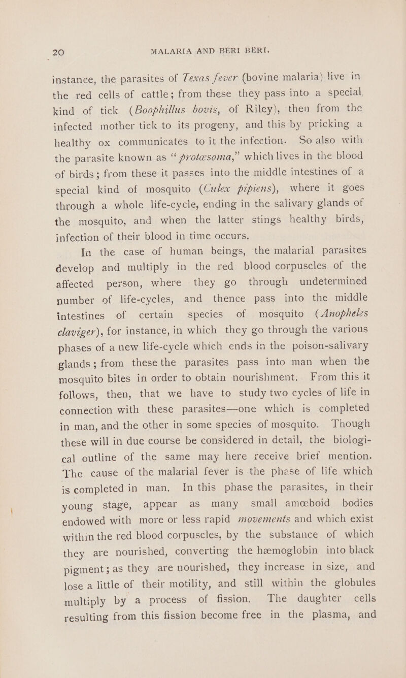 instance, the parasites of Texas fever (bovine malaria) live in the red cells of cattle; from these they pass into a special, kind of tick (Boophillus bovis, of Riley), then from the infected mother tick to its progeny, and this by pricking a healthy ox communicates to it the infection. 5o also with - the parasite known as “ protesoma,” which lives in the blood of birds; from these it passes into the middle intestines of a special kind of mosquito (Culex pipiens), where it goes through a whole life-cycle, ending in the salivary glands of the mosquito, and when the latter stings healthy birds, infection of their blood in time occurs, In the case of human beings, the malarial parasites develop and multiply in the red blood corpuscles of the affected person, where they go through undetermined number of life-cycles, and thence pass into the middle intestines of certain species of mosquito (Anopheles claviger), for instance, in which they go through the various phases of a new life-cycle which ends in the poison-salivary glands; from these the parasites pass into man when the mosquito bites in order to obtain nourishment. From this it follows, then, that we have to study two cycles of life in connection with these parasites—one which is completed in man, and the other in some species of mosquito. Though these will in due course be considered in detail, the biologi- cal outline of the same may here receive brief mention. The cause of the malarial fever is the phese of life which is completed in man. In this phase the parasites, in their young stage, appear as many small amoeboid bodies endowed with more or less rapid movements and which exist within the red blood corpuscles, by the substance of which they are nourished, converting the haemoglobin into black pigment; as they are nourished, they increase in size, and lose a little of their motility, and still within the globules multiply by a process of fission. The daughter cells resulting from this fission become free in the plasma, and