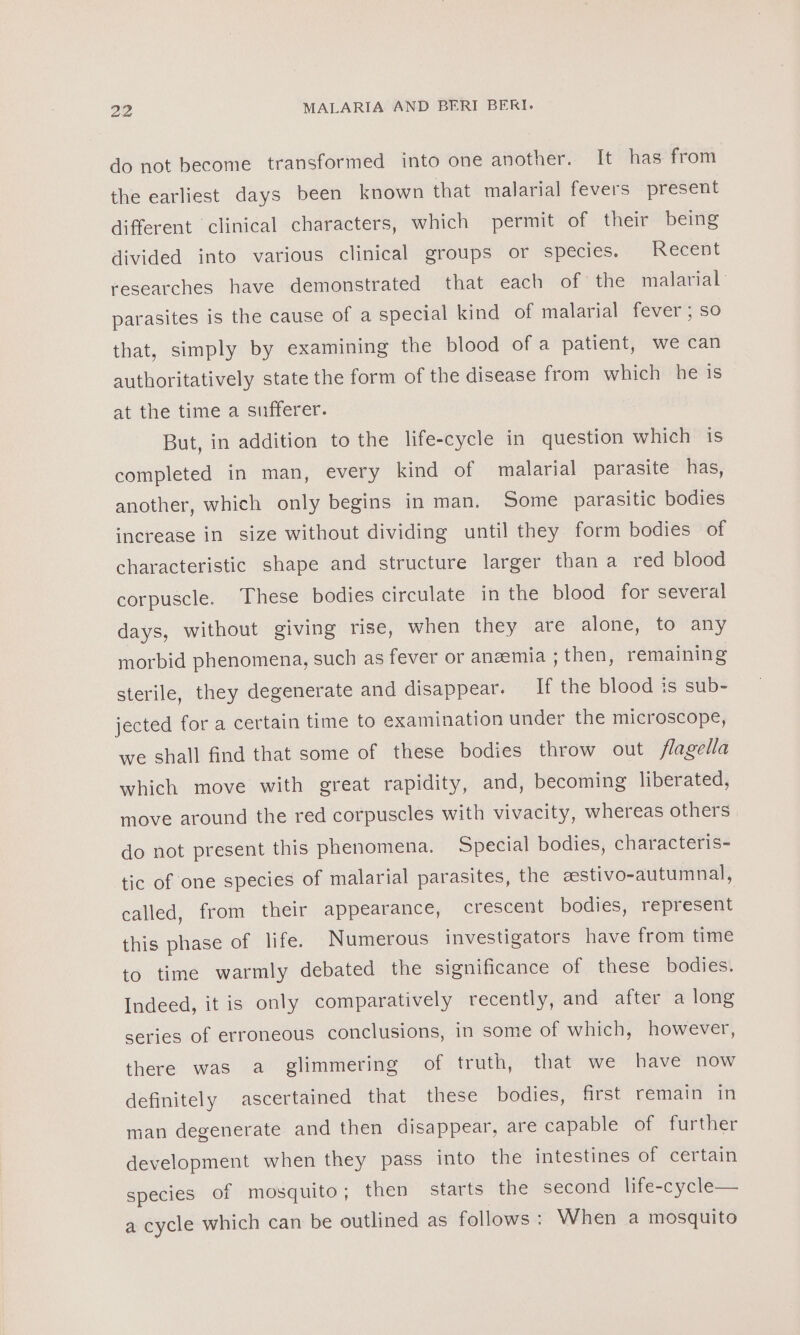 do not become transformed into one another. It has from the earliest days been known that malarial fevers present different clinical characters, which permit of their being divided into various clinical groups or species, Recent researches have demonstrated that each of the malarial: parasites is the cause of a special kind of malarial fever; so that, simply by examining the blood of a patient, we can authoritatively state the form of the disease from which he is at the time a sufferer. But, in addition to the life-cycle in question which is completed in man, every kind of malarial parasite has, another, which only begins in man. Some parasitic bodies increase in size without dividing until they form bodies of characteristic shape and structure larger than a red blood corpuscle. These bodies circulate in the blood for several days, without giving rise, when they are alone, to any morbid phenomena, such as fever or anzemia ; then, remaining sterile, they degenerate and disappear. If the blood is sub- jected for a certain time to examination under the microscope, we shall find that some of these bodies throw out flagella which move with great rapidity, and, becoming liberated, move around the red corpuscles with vivacity, whereas others do not present this phenomena. Special bodies, characteris- tic of one species of malarial parasites, the eestivo-autumnal, called, from their appearance, crescent bodies, represent this phase of life. Numerous investigators have from time to time warmly debated the significance of these bodies. Indeed, it is only comparatively recently, and after a long series of erroneous conclusions, in some of which, however, there was a glimmering of truth, that we have now definitely ascertained that these bodies, first remain in man degenerate and then disappear, are capable of further development when they pass into the intestines of certain species of mosquito; then starts the second life-cycle— a cycle which can be outlined as follows: When a mosquito
