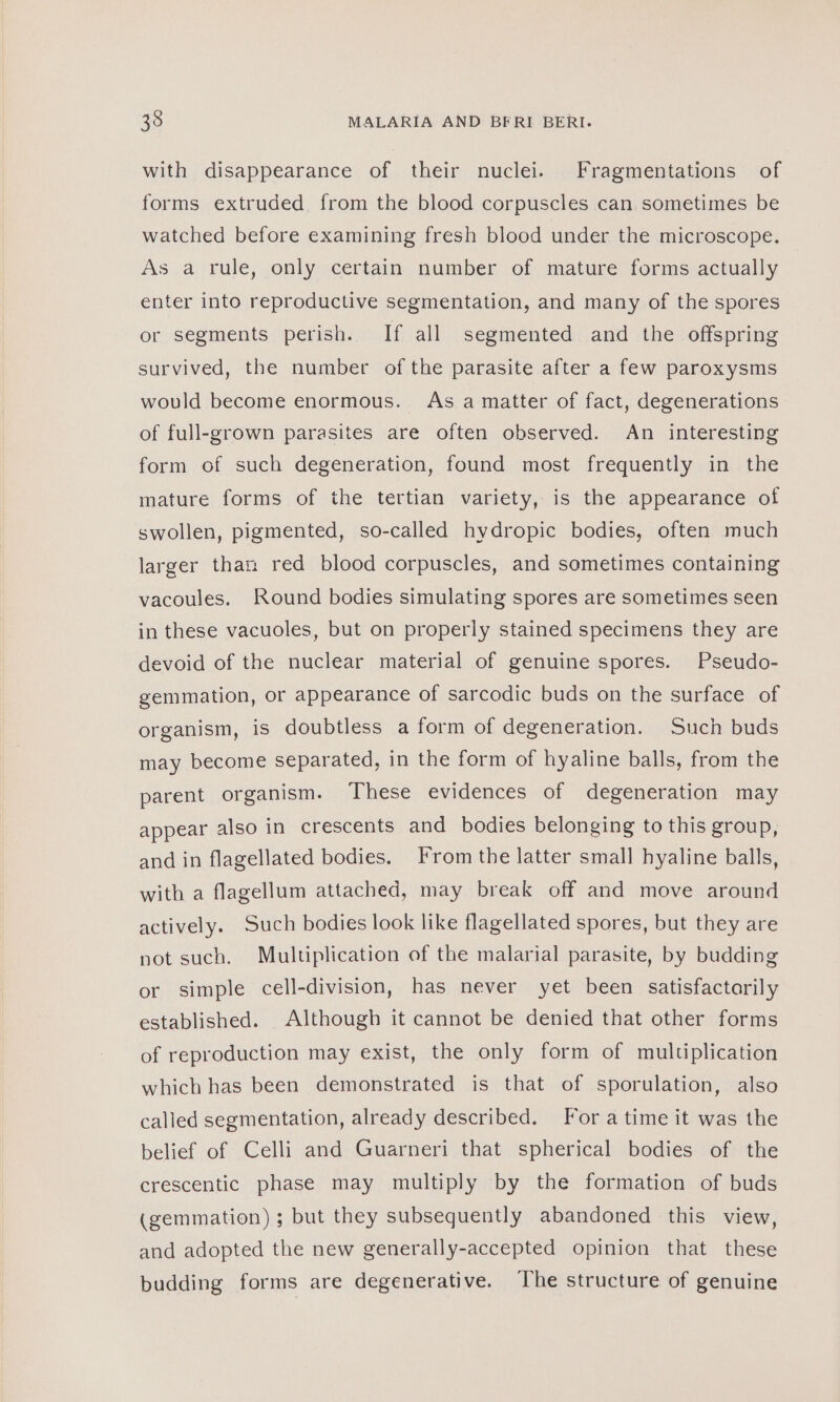 with disappearance of their nuclei. Fragmentations of forms extruded from the blood corpuscles can. sometimes be watched before examining fresh blood under the microscope. As a rule, only certain number of mature forms actually enter into reproductive segmentation, and many of the spores or segments perish. If all segmented and the offspring survived, the number of the parasite after a few paroxysms would become enormous. As a matter of fact, degenerations of full-grown parasites are often observed. An interesting form of such degeneration, found most frequently in the mature forms of the tertian variety, is the appearance of swollen, pigmented, so-called hydropic bodies, often much larger than red blood corpuscles, and sometimes containing vacoules. Round bodies simulating spores are sometimes seen in these vacuoles, but on properly stained specimens they are devoid of the nuclear material of genuine spores. Pseudo- gemmation, or appearance of sarcodic buds on the surface of organism, is doubtless a form of degeneration. Such buds may become separated, in the form of hyaline balls, from the parent organism. These evidences of degeneration may appear also in crescents and bodies belonging to this group, and in flagellated bodies. From the latter small hyaline balls, with a flagellum attached, may break off and move around actively. Such bodies look like flagellated spores, but they are not such. Multiplication of the malarial parasite, by budding or simple cell-division, has never yet been satisfactarily established. Although it cannot be denied that other forms of reproduction may exist, the only form of multiplication which has been demonstrated is that of sporulation, also called segmentation, already described. Fora time it was the belief of Celli and Guarneri that spherical bodies of the crescentic phase may multiply by the formation of buds (gemmation) ; but they subsequently abandoned this view, and adopted the new generally-accepted opinion that these budding forms are degenerative. The structure of genuine