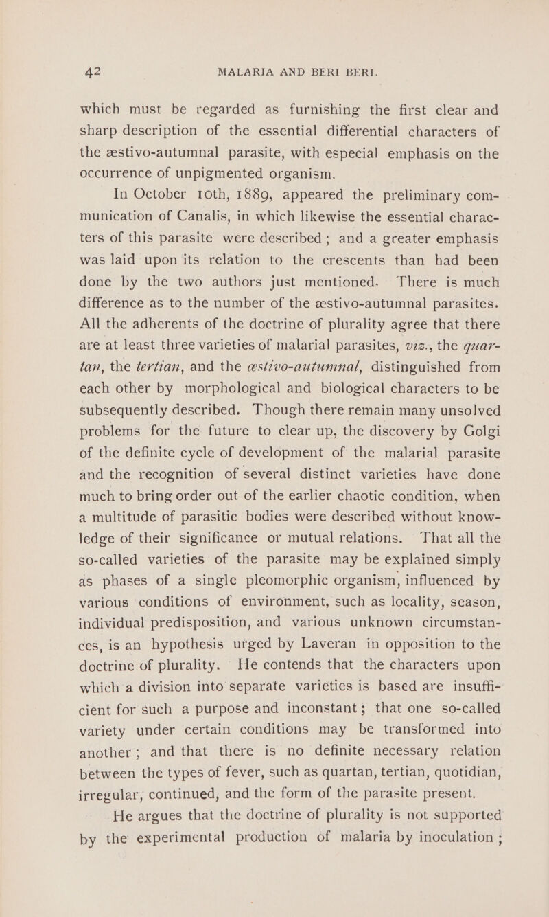 which must be regarded as furnishing the first clear and sharp description of the essential differential characters of the eestivo-autumnal parasite, with especial emphasis on the occurrence of unpigmented organism. In October 1oth, 1889, appeared the preliminary com- - munication of Canalis, in which likewise the essential charac- ters of this parasite were described; and a greater emphasis was laid upon its relation to the crescents than had been done by the two authors just mentioned. There is much difference as to the number of the zstivo-autumnal parasites. All the adherents of the doctrine of plurality agree that there are at least three varieties of malarial parasites, viz., the guar- tan, the dertian, and the ewstzvo-autumnal, distinguished from each other by morphological and biological characters to be subsequently described. Though there remain many unsolved problems for the future to clear up, the discovery by Golgi of the definite cycle of development of the malarial parasite and the recognition of several distinct varieties have done much to bring order out of the earlier chaotic condition, when a multitude of parasitic bodies were described without know- ledge of their significance or mutual relations. That all the so-called varieties of the parasite may be explained simply as phases of a single pleomorphic organism, influenced by various ‘conditions of environment, such as locality, season, individual predisposition, and various unknown circumstan- ces, is an hypothesis urged by Laveran in opposition to the doctrine of plurality. He contends that the characters upon which a division into separate varieties is based are insuffi- cient for such a purpose and inconstant; that one so-called variety under certain conditions may be transformed into another; and that there is no definite necessary relation between the types of fever, such as quartan, tertian, quotidian, irregular, continued, and the form of the parasite present. He argues that the doctrine of plurality is not supported by the experimental production of malaria by inoculation ;