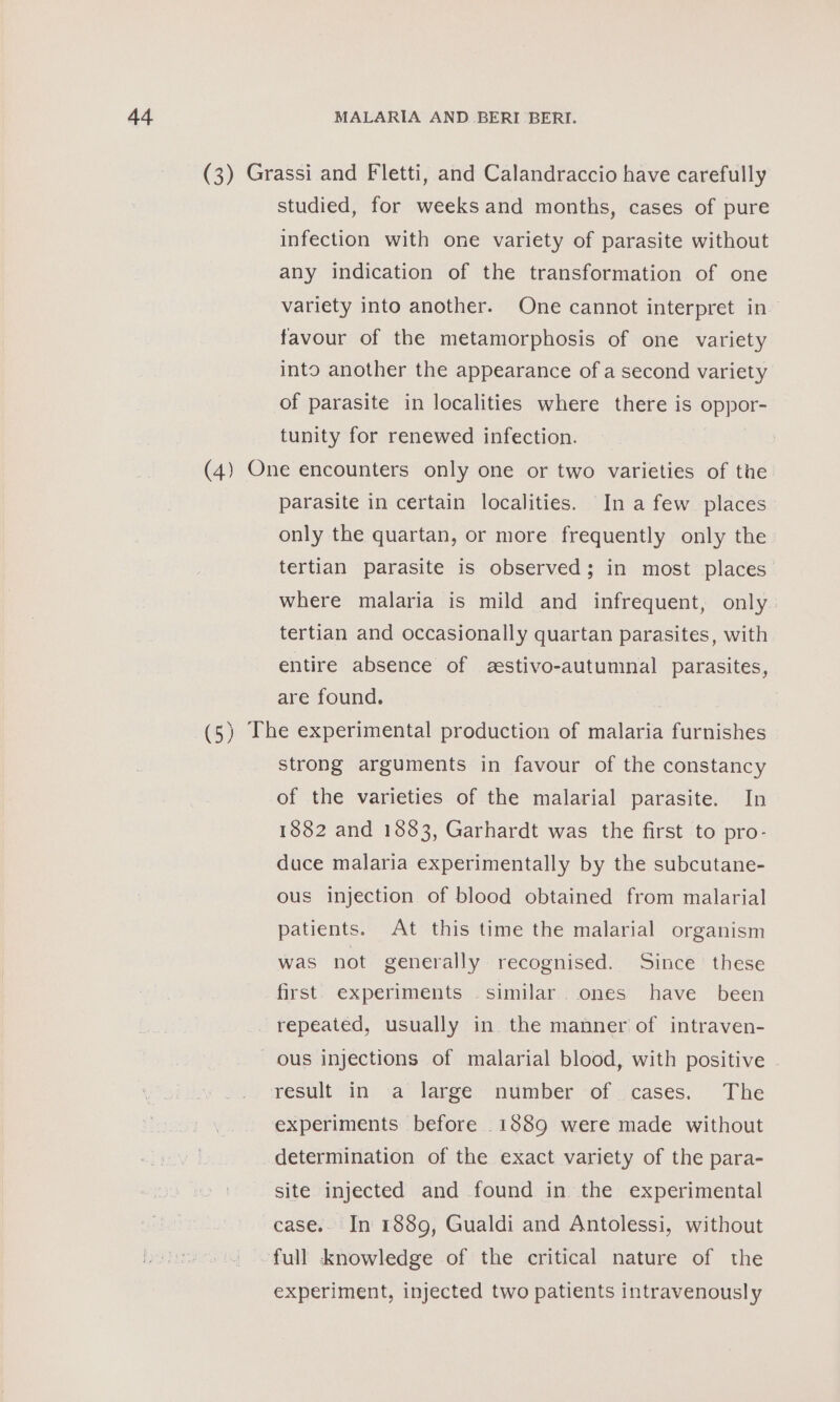 (3) Grassi and Fletti, and Calandraccio have carefully studied, for weeks and months, cases of pure infection with one variety of parasite without any indication of the transformation of one variety into another. One cannot interpret in~ favour of the metamorphosis of one variety into another the appearance of a second variety of parasite in localities where there is oppor- tunity for renewed infection. (4) One encounters only one or two varieties of the parasite in certain localities. In a few places only the quartan, or more frequently only the tertian parasite is observed; in most places where malaria is mild and infrequent, only tertian and occasionally quartan parasites, with entire absence of zestivo-autumnal parasites, are found. (5) The experimental production of malaria furnishes strong arguments in favour of the constancy of the varieties of the malarial parasite. In 1882 and 1883, Garhardt was the first to pro- duce malaria experimentally by the subcutane- ous injection of blood obtained from malarial patients. At this time the malarial organism was not generally recognised. Since these first. experiments similar. ones have been repeated, usually in the manner of intraven- ous injections of malarial blood, with positive result in a large number of cases. The experiments before 1889 were made without determination of the exact variety of the para- site injected and found in the experimental case.. In 1889, Gualdi and Antolessi, without full knowledge of the critical nature of the experiment, injected two patients intravenously