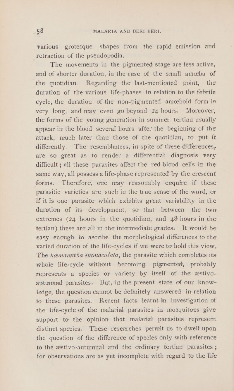 various grotesque shapes from the rapid emission arid retraction of the pseudopodia. The movements in the pigmented stage are less active, and of shorter duration, in the case of the small amoeba of the quotidian. Regarding the last-mentioned poirit, the. duration of the various life-phases in relation to the febrile cycle, the duration of the non-pigmented amoeboid form is very long, and may everi go beyond 24 hours. Moreover, the forms of the young generation in summer tertian usually appear in the blood several hours after the beginning of the attack, much later than those of the quotidian, to put it differently. The resemblarices, in spite of these differences, are so great as to render a differential diagnosis very difficult ; all these parasites affect the red blood cells in the same way, all possess a life-phase represented by the crescent forms. Therefore, one may reasonably enquire if these parasitic varieties are such in the true sense of the word, or if itis one parasite which exhibits great variability in the duration of its development, so that between the two extremes (24 hours in the quotidian, and 4% hours in the tertian) these are all in the intermediate grades. It would be easy enough to ascribe the morphological differences to the varied duration of the life-cycles if we were to hold this view. The hemanteba intmaculata, the parasite which completes its whole life-cycle without becoming pigmented, probably represents a species or variety by itself of the eestivo- autumnal parasites. But, im the present state of our know- ledge, the question cannot be definitely answered in relation to these parasites. Recent facts learnt in investigation of the life-cycle of the malarial parasites in mosquitoes give support to the opinion that malarial parasites represent distinct species. These researches permit us to dwell upon the question of the difference of species only with reference to the estivo-autummnal and the ordinary tertian parasites; for observations are as yet incomplete with regard to the life