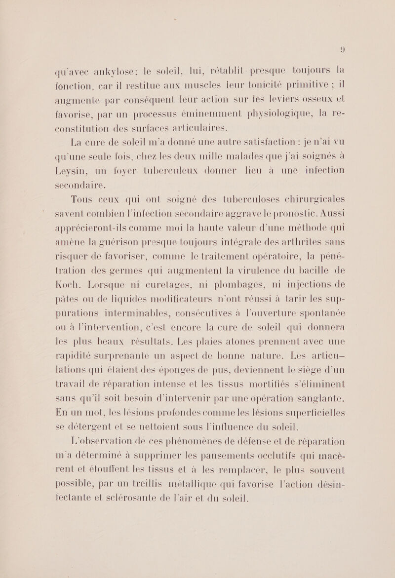 qu'avec ankvlose: le soleil, lui, rétablit presque loujours la fonction, car il restitue aux muscles leur tonicité primitive ; il augmente par conséquent leur action sur les leviers osseux et favorise, par un processus éminemment physiologique, la re- constitution des surfaces articulaires. La cure de soleil m'a donné une autre satisfaction : je n'ai vu qu'une seule fois, chez les deux mille malades que j'ai soignés à Leysin, un fover tuberculeux donner lieu à une imfection secondaire. | Tous ceux qui ont soigné des tubereuloses chirurgicales savent combien l'infection secondaire aggrave le pronostic. Aussi apprécieront-ils comme moi la haute valeur d'une méthode qui amène la guérison presque toujours intégrale des arthrites sans risquer de favoriser, comime Île traitement opéraloire, la péné- tration des germes qui augmentent la virulence du bacille de Koch. Lorsque ni curelages, ni plombages, n1 injections de pales ou de fiquides modificateurs n'ont réussi à tarir les sup- puralions interminables, consécutives à louverture spontanée ou à lintervention, c'est encore la cure de soleil qui donnera les plus beaux résultats. Les plaies atones prennent avec une rapidité surprenante un aspect de bonne nature. Les articu- lations qui étaient des éponges de pus, deviennent le siège d’un travail de réparation intense et les tissus mortifiés Ss’éliminent sans qu'il soit besoin d'intervenir par une opération sanglante. En un mot, les lésions profondes commeles lésions superficielles se détergent el se nettoient sous l'influence du soleil. L'observation de ces phénomènes de défense et de réparation m'a déterminé à supprimer les pansements occlutifs qui macè- rent el étoulfent les tissus et à les remplacer, le plus souvent possible, par un treillis métallique qui favorise l’action désin- fectante et sclérosante de l'air et du soleil.