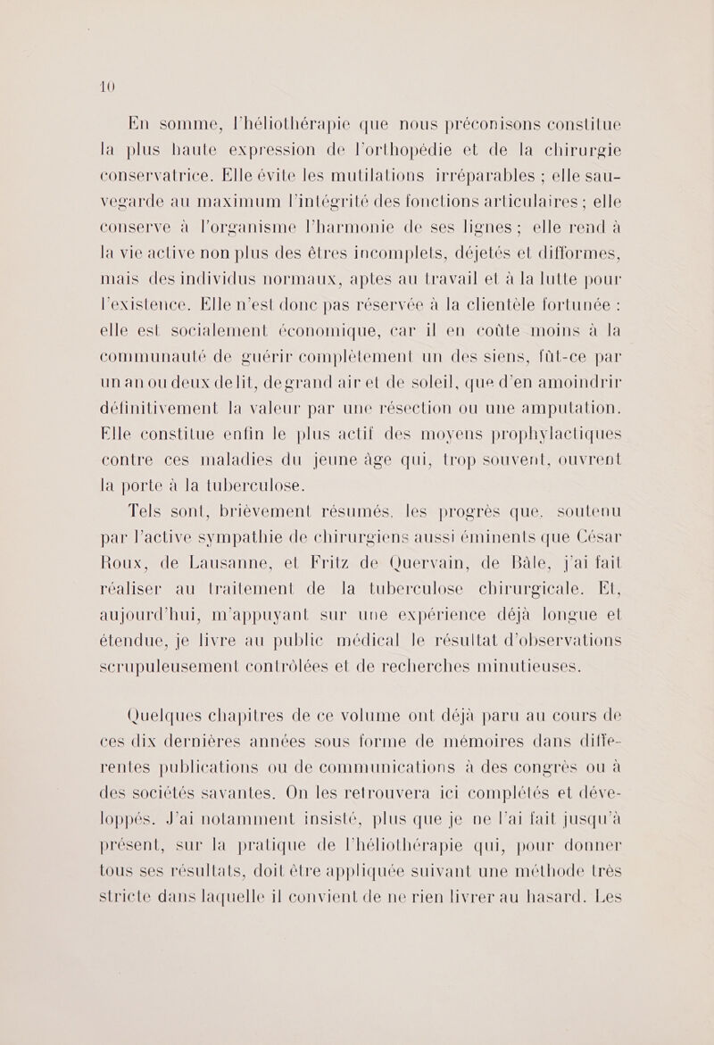 En somme, l’héliothérapie que nous préconisons constitue la plus haute expression de l’orthopédie et de la chirurgie conservatrice. Elle évite les mutilalions 1rréparables ; elle sau- vesgarde au maximum lintégrité des fonctions articulaires ; elle conserve à l’organisme lPharmonie de ses lignes ; elle rend à la vie active non plus des êtres incomplets, déjetés et difformes, mais des individus normaux, aptes au travail et à la lutte pour l'existence. Elle n’est donc pas réservée à la clientèle fortunée : elle est socialement économique, car 1l en coûte moins à la communauté de guérir complètement un des siens, fût-ce par un an ou deux delit, degrand air et de soleil, que d’en amoindrir définitivement la valeur par une résection où une amputation. Elle constitue enfin le plus actil des moyens prophylactiques contre ces maladies du jeune âge qui, trop souvent, ouvrent la porte à la tuberculose. Tels sont, brièvement résumés, les progrès que. soutenu par l’active sympathie de chirurgiens aussi éminents que César Roux, de Lausanne, et Fritz de Quervain, de Bâle, J'ai fait réaliser au traitement de la tuberculose chirurgicale. Et, aujourd'hui, m'appuyant sur une expérience déjà longue et étendue, je livre au publie médical le résultat d'observations scrupuleusement contrôlées et de recherches minutieuses. Quelques chapitres de ce volume ont déjà paru au cours de ces dix dernières années sous forme de mémoires dans difie- rentes publications ou de communications à des congrès ou à des sociétés savantes. On les retrouvera ici complétés et déve- loppés. J'ai notamment insisté, plus que je ne Par fait Jusqu'à présent, sur la pratique de Phéliothérapie qui, pour donner tous ses résultats, doit être appliquée suivant une méthode très stricte dans laquelle il convient de ne rien livrer au hasard. Les