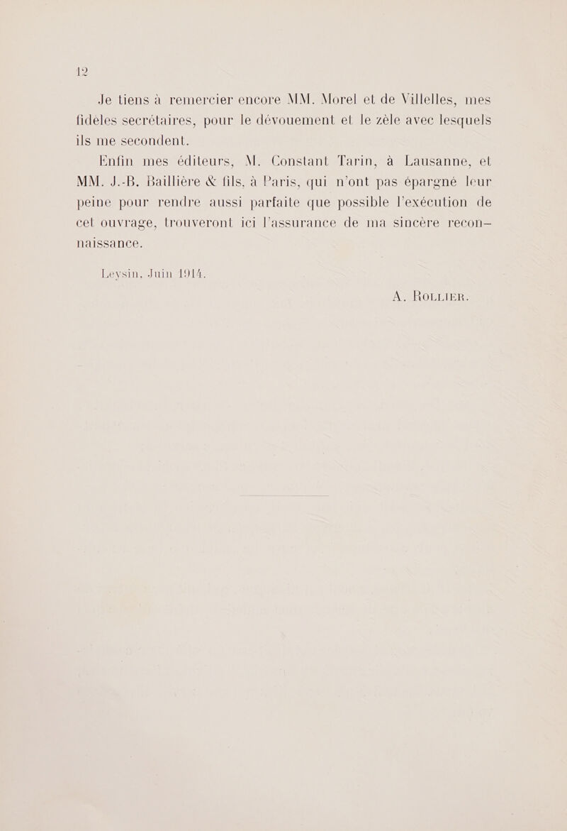 Je tiens à remercier encore MM. Morel et de Villelles, mes fideles secrétaires, pour le dévouement et le zèle avec lesquels ils me secondent. Enfin mes éditeurs, M. Constant Tarin, à Lausanne, et MM. J.-B. Baulière &amp; fils, à Paris, qui n’ont pas épargné leur peine pour rendre aussi parfaite que possible lexécution de cet ouvrage, trouveront ici l'assurance de ma sincère recon— naissance. Bevsin- Juin 191 AR O DDR