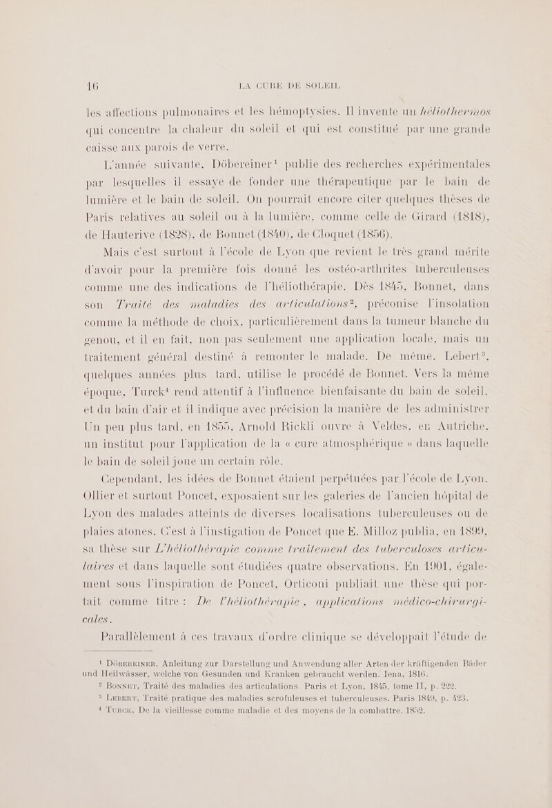 les affections pulmonaires et les hémoptysies. Il invente un héliotherinos qui concentre la chaleur du soleil et qui est constitué par une grande caisse aux parois de verre. L'année suivante, Dôbereiner! publie des recherches expérimentales par lesquelles il essaye de fonder une thérapeutique par le bain de lumière et le bain de soleil. On pourrait encore citer quelques thèses de Paris relatives au soleil ou à la lumière, comme celle de Girard (1818), de Hauterive (1828), de Bonnet (1840), de Cloquet (1856). Mais c'est surtout à l’école de Lyon que revient le très grand mérite d’avoir pour la première fois donné les ostéo-arthrites tuberculeuses comme une des indications de Fhéliothérapie. Dès 1845, Bonnet, dans son Zrailé des maladies des articulalions?, préconise linsolation comme la méthode de choix, particulièrement dans la tumeur blanche du senou, et il en fait, non pas seulement une application locale, mais un traitement général destiné à remonter le malade. De même. Lebert”, quelques années plus tard, utilise le procédé de Bonnet. Vers Fa même époque, Turckt rend attentif à l'influence bienfaisante du bain de soleil. et du bain d'air et il indique avec précision la manière de les administrer Un peu plus tard, en 1855, Arnold Rickli ouvre à Veldes, er Autriche, un institut pour l'application de la « cure atmosphérique » dans laquelle le bain de soleil joue un certain rôle. Cependant, les idées de Bonnet étaient perpétuées par école de Lyon. Ollier et surtout Poncet, exposaient sur les galeries de l’ancien hôpital de Lyon des malades atteints de diverses localisations tuberculeuses ou de plaies atones. C'est à l’instigation de Poncet que KE. Milloz publia, en 1899, sa thèse sur //héliothérapie comme trailement des luberculoses articu- laires et dans laquelle sont étudiées quatre observations. En 1901, égale- ment sous l'inspiration de Poncet, Orticoni publiait une thèse qui por- tait comme tre: De lhéliolhérapie ; applicalions médico-chirurgi- cales. arallèlement à ces travaux d'ordre clinique se développait l'étude de 1 DüBgereinEr, Anleitung zur Darstellung und Anwendung aller Arten der kräfligenden Bäder und Heilwässer, welche von Gesunden und Kranken gebraucht werden. Iena, 1816. ? Boxer, Traité des maladies des articulations. Paris et Lyon, 1845, tome II, p. 222 LeperT, Traité pratique des maladies scrofuleuses et tuberculeuses. Paris 1849, p. 423. 4 Turcek, De la vieillesse comme maladie et des moyens de la combattre. 1852.