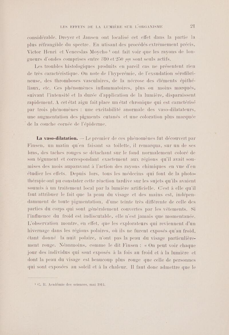 considérable. Drever et Jansen ont localisé cet effet dans la partie Ja plus réfrangible du spectre. En utisant des procédés extrêmement précis, Victor Henri et Venceslas Moycho t ont fait voir que les rayons de lon- oueurs d'ondes comprises entre 310 et 250 wy sont seuls actifs. Les troubles histologiques produits en pareil cas ne présentent rien de très caractéristique. On note de l'hyperémie, de l’exsudation sérofbri- neuse, des thromboses vasculaires, de la nécrose des éléments épithé- liaux, etc. Ces phénomènes inflammatoires, plus ou moins marqués, suivant l'intensité et la durée d'application de la lumière, disparaissent rapidement. À cetétat aigu fait place un état chronique qui est caractérisé par trois phénomènes : une excitabilité anormale des vaso-dilatateurs, une augmentation des pigments cutanés et une coloration plus marquée de la couche cornée de l'épiderme. La vaso-dilatation. — Le premier de ces phénomènes fut découvert par Finsen, un matin quen faisant sa toilette, il remarqua, sur un de ses bras, des taches rouges se détachant sur le fond normalement coloré de son tégument et correspondant exactement aux régions qu'il avait sou- mises des mois auparavant à l’action des rayons chimiques en vue d'en étudier les effets. Depuis lors. tous les médecins qui font de la photo- thérapie ont pu constater cette réaction tardive sur les sujets qu'ils avaient soumis à un traitement local par la lumière artificielle. C’est à elle qu’il faut attribuer le fait que la peau du visage et des mains est, indépen- damment de toute pigmentation, d’une teinte très différente de celle des parties du corps qui sont généralement couvertes par les vêtements. Si l'influence du froid est indiscutable, elle n’est jamais que momentanée. L'observation montre, en effet, que les explorateurs qui reviennent d’un hivernage dans les régions polaires, où ils ne furent exposés qu'au froid, étant donné Ta nuit polaire, n’ont pas la peau du visage particulière- ment rouge. Néanmoins, comme le dit Finsen : « On peut voir chaque jour des individus qui sont exposés à la fois au froid et à la lumière et dont la peau du visage est beaucoup plus rouge que celle de personnes qui sont exposées au soleil et à la chaleur. IT faut donc admettre que le