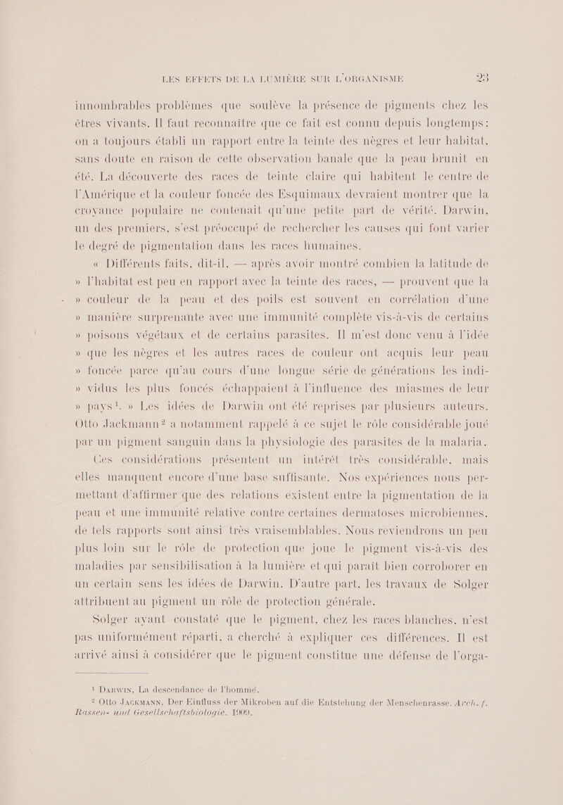innombrables problèmes que soulève la présence de pigments chez les êtres vivants. [l faut reconnaitre que ce fait est connu depuis longtemps: on à toujours établi un rapport entre la teinte des nègres et leur habitat, sans doute en raison de cette observation banale que la peau brunit en été. La découverte des races de ‘teinte claire qui habitent le centre de l'Amérique et la couleur foncée des Esquimaux devraient montrer que la croyance populaire ne contenait qu'une petite part de vérité. Darwin, un des premiers, s’est préoccupé de rechercher les causes qui font varier le degré de pigmentation dans les races humaines. «€ Différents faits, dit-il, — après avoir montré combien la latitude de » l’habitat est peu en rapport avec la teinte des races, — prouvent que la »icouieurede la peau. et des poils est Souvent en corrélation d'une » manière surprenante avec une immunité Complète vis-à-vis de certains » poisons végétaux et de certains parasites. Il m'est donc venu à l’idée DUTUCMÉS MO Te M elAlÈS Ares races de couleurontacquis lemrmMpeau » JOnCée parce qu'au cours d'une longue série de générations les indi- » vicdus les plus foncés échappaient à l’influence des miasmes de leur DDASS D abES idéesete Darwin ont'été reprises par plusieurs Auieurs. Otto Jackmann? a notamment rappelé à ce sujet le rôle considérable joué par un pigment sanguin dans la physiologie des parasites de la malaria. Ces considérations présentent un intérêt très considérable, mais elles manquent encore d’une base suffisante. Nos expériences nous per- mettant d'affirmer que des relations existent entre la pigmentation de Ia peau et une immunité relative contre certaines dermatoses microbiennes. de tels rapports sont ainsi très vraisemblables. Nous reviendrons un peu plus loin sur le rôle de protection que joue le pigment vis-à-vis des maladies par sensibilisation à la lumière et qui paraît bien corroborer en un certain sens les idées de Darwin. D'autre part, les travaux de Solger attribuent au pigment un rôle de protection générale. Solger avant constaté que le pigment, chez les races blanches. n’est pas uniformément réparti, a cherché à expliquer ces différences. Il est arrivé ainsi à considérer que le pigment constitue une défense de l’orga- 1 Darwin, La descendance de l’hommé. 2? Otto JackmanN, Der Einfluss der Mikroben auf die Entstehung der Menschenrasse. Arch. f.