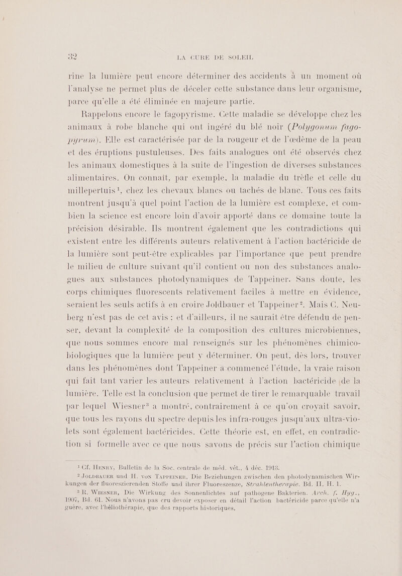 rine la lumière peut encore déterminer des accidents à un moment où l'analyse ne permet plus de déceler cette substance dans leur organisme, HancesrireLOREtOE liminéetnene )ÉnTeNpDarue Rappelons encore le fagopyrisme. Gette maladie se développe chez les animaux à robe blanche qui ont ingéré du blé noir (Polygonum fago- pyrum). Elle est caractérisée par de la rougeur et de l’œdème de la peau et des éruptions pustuleuses. Des faits analogues ont été observés chez les animaux domestiques à la suite de lingestion de diverses substances alimentaires. On connaît, par exemple, la maladie du trèfle et celle du millepertuis t, chez les chevaux blancs ou tachés de blanc. Tous ces faits montrent jusqu à quel point l’action de la lumière est complexe, et com- bien la science est encore loin d’avoir apporté dans ce domaine toute la précision désirable. Ils montrent également que les contradictions qui existent entre les différents auteurs relativement à l’action bactéricide de la lumière sont peut-être explicables par limportance que peut prendre le milieu de culture suivant qu'il contient ou non des substances analo- gues aux substances photodynamiques de Tappeiner. Sans doute, les corps chimiques fluorescents relativement faciles à mettre en évidence, seraient les seuls actifs à en croire Joldbauer et Tappeiner?. Mais C. Neu- bere n'est pas de cet avis : et d'ailleurs, il ne saurait être défendu de pen- ser, devant la complexité de Ta composition des cultures microbiennes, que nous sommes encore mal renseignés sur les phénomènes chimico- biologiques que la lumière peut y déterminer. On peut, dès lors, trouver dans les phénomènes dont Tappeiner à commencé l'étude, la vraie raison qui fait lant varier les auteurs relativement à l’action bactéricide {de la lumière. Telle est la conclusion que permet de tirer le remarquable travail par lequel Wiesner? a montré, contrairement à ce qu'on croyait savoir, que tous Îles ravons du spectre depuis les infra-rouges jusqu'aux ultra-vio- lets sont évalement bactéricides. Cette théorie est, en effet, en contradic- ion si formelle avec ce que nous savons de précis sur l’action chimique 1 Cf. HENRY, Bulletin de la Soc. centrale de méd. vét., 4 déc. 1918. ? JOLDBAUER und FH. von TappeiNER, Die Beziehungen zwischen den photodynamischen Wir- kungen der fluoreszierenden Sloffe und ihrer Fluoreszenze, Strahlentherapie. Bd. IT, H. 1. 3 KR. Wiesner, Die Wirkung des Sonnenlichtes auf pathogene Bakterien. Arch. f. Hyg., 1907, Bd. 61. Nous n'avons pas cru devoir exposer en détail l’action bactéricide parce qu’elle n’a guère, avec l’héliothérapie, que des rapports historiques,