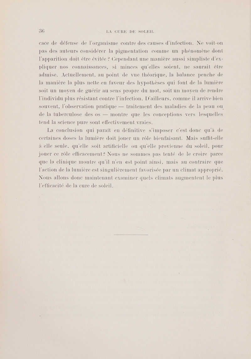 30 PASCDREND ED LET cace de défense de l'organisme contre des causes d'infection. Ne voit-on pas des auteurs considérer la pigmentation comme un phénomène dont l'apparition doit être évitée ? Cependant une manière aussi simpliste d’ex- pliquer nos connaissances, si minces qu'elles soient, ne saurait être admise. Actuellement, au point de vue théorique, la balance penche de la manière la plus nette en faveur des hypothèses qui font de la lumière soit un moven de guérir au sens propre du mot, soit un moven de rendre Pindividu plus résistant contre l'infection. D'ailleurs. comme il arrive bien souvent, l'observation pratique — traitement des maladies de la peau ou de la tuberculose des os — montre que les conceptions vers lesquelles tend la science pure sont effectivement vraies. La conclusion qui paraît en définitive s'imposer c'est donc qu'à de certaines doses la lumière doit jouer un rôle bienfaisant. Mais sutlit-elle à elle seule. qu'elle soit artificielle ou qu'elle provienne du soleil, pour jouer ce rôle efficacement? Nous ne sommes pas tenté de le croire parce que la clinique montre qu'il n'en est point ainsi, mais au contraire que l'action de la lumière est singulièrement favorisée par un climat approprié. Nous allons donc maintenant examiner quels climats augmentent Ie plus lPelficacitté delature de Solerl: