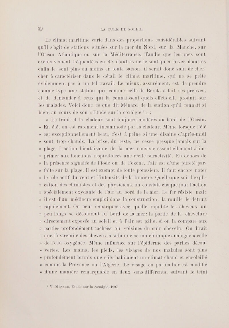 Le climat maritime varie dans des proportions considérables suivant qu'il S’agit de stations situées sur Ja mer du Nord, sur la Manche. sur l'Océan Atlantique ou sur la Méditerranée. Tandis que les unes sont exclusivement fréquentées en été, d’autres ne le sont qu'en hiver, d’autres enfin le sont plus ou moins en toute saison, 1l serait donc vain de cher- cher à caractériser dans le détail le climat maritime, qui ne se prête évidemment pas à un tel travail. Le mieux, assurément, est de prendre CoMIMe type une Station qui, comme celle de Berck amaitesestpreuves, et de demander à ceux qui la connaissent quels effets elle produit sur les malades. Voici donc ce que dit Ménard de la station qu'il connaît si bien, au cours de son «Etude sur la coxalgïe ! » « Le froid et la chaleur sont toujours modérés au bord de FOcéan. » En été, on est rarement incommodé par la chaleur. Même lorsque l'été » est exceptionnellement beau, c’est à peine si une dizaine d'après-midi » sont trop chauds. La brise, du reste, ne cesse presque jamais sur la » plage. L'action bienfaisante de la mer consiste essentiellement à im- » primer aux fonctions respiratoires une réelle suractivité. En dehors de » la présence signalée de l’iode ou de l’ozone, l’air est d’une pureté par- » faite sur la plage. Il est exempt de toute poussière. Il faut encore noter » le rôle actif du vent et l'intensité de la lumière. Quelle que soit l’expli- » cation des chimistes et des physiciens, on constate chaque jour l’action » spécialement oxydante de l’air au bord de la mer. Le fer résiste mal: » il est d’un médiocre emploi dans la construction : la rouille le détruit » rapidement. On peut remarquer avec quelle rapidité les cheveux un » peu longs se décolorent au bord de la mer: la partie de la chevelure » directement exposée au soleil et à l’air est pâlie, si on la compare aux » parties profondément cachées ou voisines du cuir chevelu. On dirait » que l'extrémité des cheveux a subi une action chimique analogue à celle » de l'eau oxygénée. Même influence sur l’épiderme des parties décou- » vertes. Les mains, les pieds, les visages de nos malades sont plus » profondément brunis que s'ils habitaient un climat chaud et ensoleillé » comme la Provence ou l'Algérie. Le visage en particulier est modifié » d’une manière remarquable en deux sens différents, suivant le teint