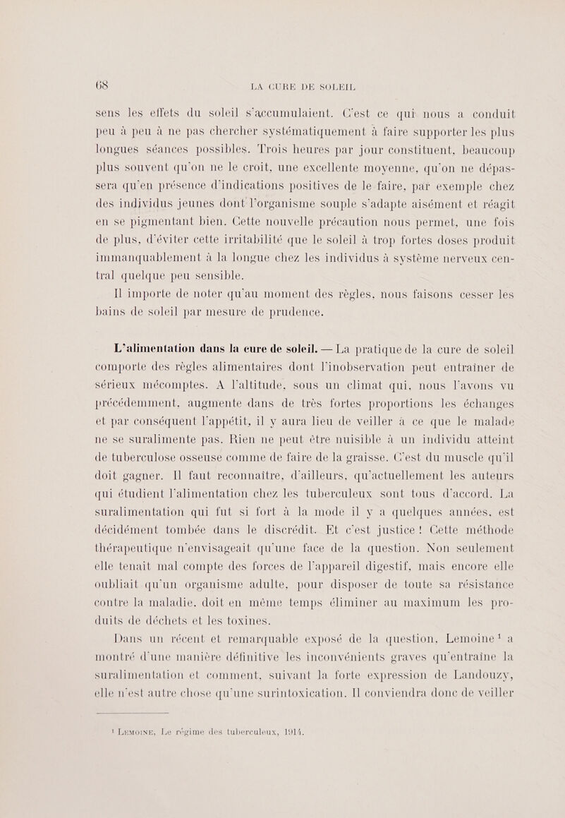 sens les effets du soleil s’accumulaient. C'est ce qui nous a conduit peu à peu à ne pas chercher systématiquement à faire supporter les plus longues séances possibles. Trois heures par jour constituent, beaucoup plus souvent qu'on ne Île croit, une excellente moyenne, qu'on ne dépas- sera qu'en présence d'indications positives de le faire, par exemple chez des individus jeunes dont l'organisme souple s'adapte aisément et réagit en se pigmentant bien. Cette nouvelle précaution nous permet, une fois de plus, d'éviter cette irritabilité que le soleil à trop fortes doses produit immanquablement à la longue chez les individus à système nerveux cen- tral quelque peu sensible. Il importe de noter qu'au moment des règles, nous faisons cesser les bains de soleil par mesure de prudence. L'alimentation dans la cure de soleil. — La pratique de la cure de soleil comporte des règles alimentaires dont l’inobservation peut entrainer de sérieux mécomptes. À l'altitude, sous un climat qui, nous l'avons vu précédemment, augmente dans de très fortes proportions les échanges et par conséquent l'appétit, il y aura lieu de veiller à ce que le malade ne se suralimente pas. Rien ne peut être nuisible à un individu atteint de tuberculose osseuse comme de faire de la graisse. C’est du muscle qu'il doit gagner. Il faut reconnaitre, d’ailleurs, qu'actuellement les auteurs qui étudient l’alimentation chez les tuberculeux sont tous d’accord. La suralimentation qui fut si fort à la mode il y a quelques années, est décidément tombée dans le discréditeÆEt cest justice MOettenméthode thérapeutique n’'envisageait qu'une face de la question. Non seulement elle tenait mal compte des forces de l’appareil digestif, mais encore elle oubliait qu'un organisme adulte, pour disposer de toute sa résistance contre la maladie. doit en même temps éliminer au maximum Îles pro- ANS ACeRTÉCNELSEE Ie tOoNNneS Dans un récent et remarquable exposé de la question, Lemoine‘ a montré d'une manière définitive les inconvénients graves qu'entraine Ja suralimentation et comment, suivant la forte expression de Landouzy, elle n'est autre chose qu'une surintoxication. I conviendra donc de veiller 1 LEMOINE, Le régime des tuberculeux, 1914.