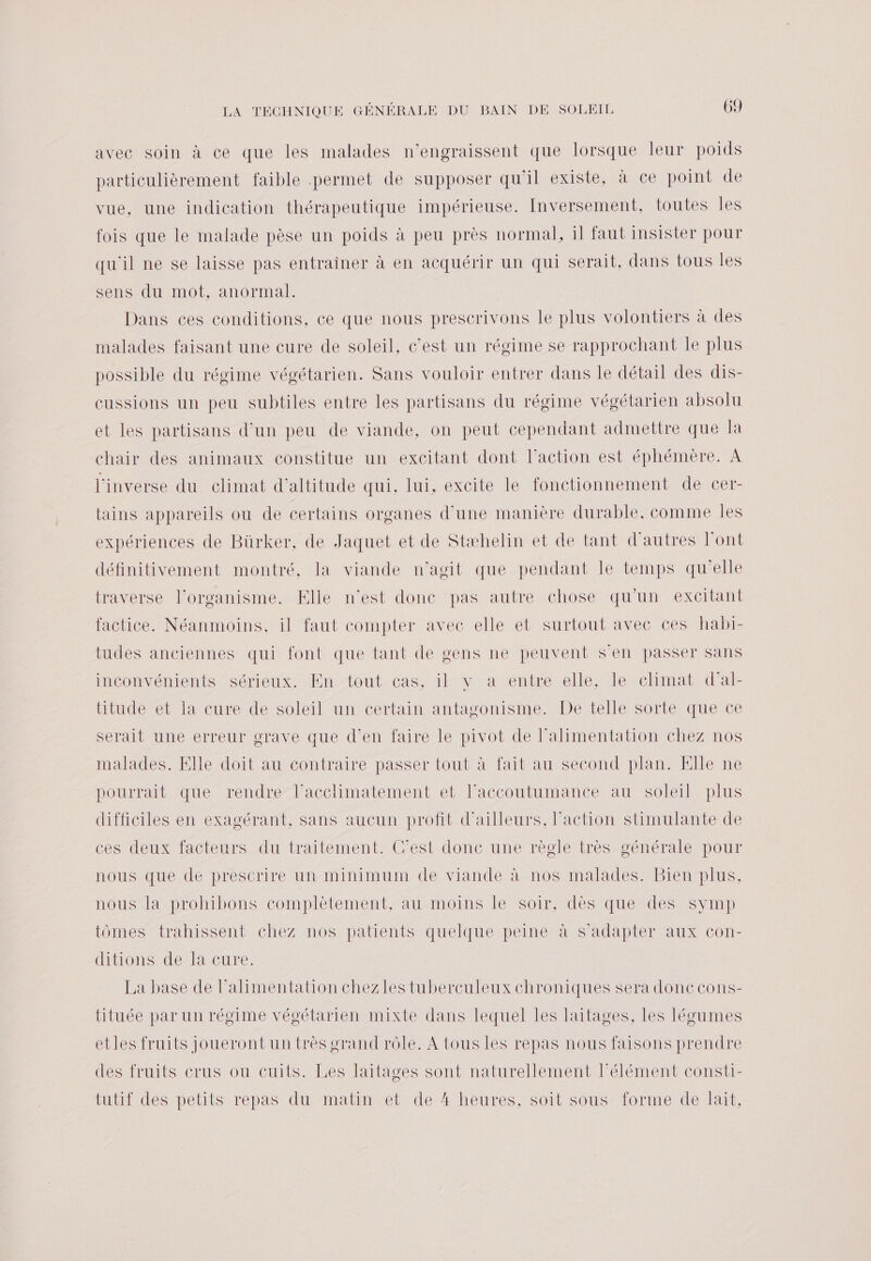 avec soin à ce que les malades n’engraissent que lorsque leur poids particulièrement faible permet de supposer qu'il existe, à ce point de vue, une indication thérapeutique impérieuse. Inversement, toutes les fois que le malade pèse un poids à peu près normal, il faut insister pour qu'il ne se laisse pas entrainer à en acquérir un qui serait, dans tous les sens du mot, anormal. Dans ces conditions. ce que nous prescrivons le plus volontiers à des malades faisant une cure de soleil, c’est un régime se rapprochant le plus possible du régime végétarien. Sans vouloir entrer dans le détail des dis- cussions un peu subtiles entre les partisans du régime végétarien absolu et les partisans d’un peu de viande, on peut cependant admettre que la chair des animaux constitue un excitant dont l’action est éphémère. A l'inverse du climat d'altitude qui. lui, excite le fonctionnement de cer- tains appareils ou de certains organes d'une manière durable, comme Îles expériences de Bürker, de Jaquet et de Stæhelin et de tant d’autres l'ont définitivement montré, la viande n'agit que pendant le temps qu'elle traverse l’organisme. Elle n’est donc pas autre chose qu’un excitant factice. Néanmoins, il faut compter avec elle et surtout avec ces habi- tudes anciennes qui font que tant de gens ne peuvent s'en passer sans inconvénients sérieux. En tout cas, il y a entre elle, le climat d'al- titude et la cure de soleil un certain antagonisme. De telle sorte que ce serait une erreur grave que d'en faire le pivot de l'alimentation chez nos malades. Elle doit au contraire passer tout à fait au second plan. Elle ne pourrait que rendre l’acclimatement et l’accoutumance au soleil plus difficiles en exagérant, sans aucun profit d'ailleurs, action stimulante de ces deux facteurs du traitement. C'est donc une règle très générale pour nous que de prescrire un minimum de viande à nos malades. Bien plus. nous la prohibons complètement, au moins le soir, dès que des symp tômes trahissent chez nos patients quelque peine à s'adapter aux con- ditions de la cure. La base de l'alimentation chezles tuberculeux chroniques sera donc cons- tituée par un régime végétarien mixte dans lequel les laitages, les légumes etles fruits jouerontun très grand rôle. À tous les repas nous faisons prendre des fruits crus ou cuits. Les laitages sont naturellement Félément consti- tutif des petits repas du matin et de 4 heures, soit sous forme de lait,