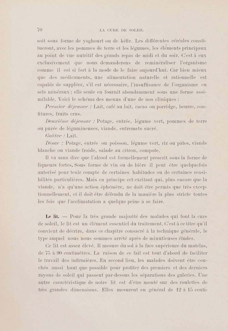 il LANCUREMDEMSOMELT soit sous forme de voghourt ou de kéfir. Les différentes céréales consti- tueront, avec les pommes de terre et les légumes, les éléments principaux au point de vue nutritif des grands repas de midi et du soir. C'est à eux exclusivement que nous demanderons de reminéraliser l'organisme comme il est si fort à la mode de le faire aujourd'hui. Car bien mieux que des médicaments, une alimentation naturelle et rationnelle est capable de suppléer, s’il est nécessaire, l'insuffisance de l'organisme en sels minéraux : elle seule en fournit abondamment sous une forme assi- milable. Voici le schéma des menus d’une de nos cliniques : Premier déjeuner : Lait, café au lait, cacao ou porridge, beurre, con- fitures, fruits crus. Deuxième déjeuner : Potage, entrée, légume vert, pommes de terre ou purée de légumineuses, viande, entremets sucré. Goûter : Lait. DineneMPOlasC MCLITÉC DOUDOUS SON MCDUMONETPMIZIQUÈDALES MIA blanche ou viande froide, salade au citron, compote. Ü va sans dire que l’alcoo! est formellement proscrit sous la forme de liqueurs fortes. Sous forme de vin ou de bière il peut être quelquefois autorisé pour tenir compte de certaines habitudes ou de certaines sensi- bilités particulières. Mais en principe cet excitant qui, plus encore que la viande, n’a qu'une action éphémère, ne doit être permis que très excep- tionnellement, et il doit être défendu de la manière la plus stricte toutes les fois que l’acclimatation a quelque peine à se faire. Le lit — Pour la très grande majorité des malades qui font la cure de soleil, le lit est un élément essentiel du traitement. C'est à ce titre qu'il convient de décrire, dans ce chapitre consacré à la technique générale, le type auquel nous nous sommes arrêté après de minutieuses études. Ce lit est assez élevé. Il mesure du sol à la face supérieure du matelas, de 75 à 90 centimètres. La raison de ce fait est tout d’abord de faciliter le travail des infirmières. En second lieu. les malades doivent être cou- chés aussi haut que possible pour profiter des premiers et des derniers ravons de soleil qui passent par-dessus les séparations des galeries. Une autrécaractéristique de notre Lit est d'étre.monté surdesrroulettes-e très grandes dimensions. Elles mesurent en général de 12 à 15 centi-