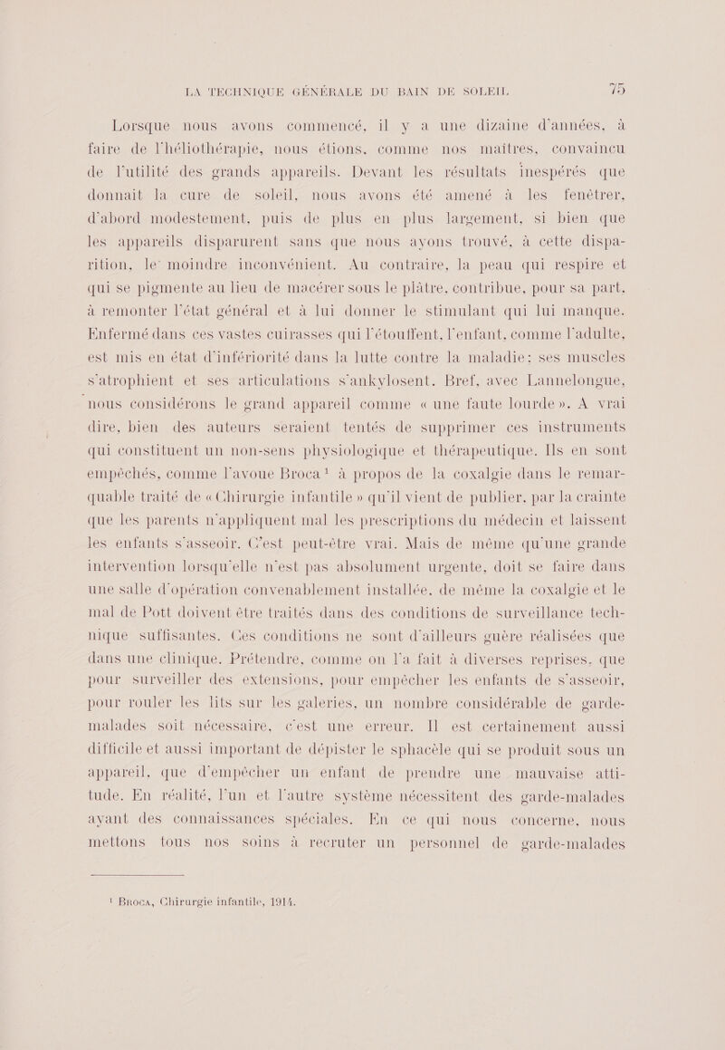 Lorsque mous ayons commence Na Num Ndizaine d'Anne à faire de l’héliothérapie, nous étions, comme nos maîtres, convaincu de l'utilité des grands appareils. Devant les résultats inespérés que donnait®l cure de. soleil, nous avons été amené à es fenêtrer, d'abord modestement, puis de plus en plus largement, si bien que les appareils disparurent sans que nous ayons trouvé, à cette dispa- riton, let moindre inconvénient. Au, contraire, la peau. qui respiréret qui se pigmente au lieu de macérer sous le plâtre, contribue, pour sa part. à remonter l’état général et à lui donner le stimulant qui lui manque. Enfermé dans ces vastes cuirasses qui l’étouffent, l'enfant, comme l'adulte, est mis en état d’infériorité dans la lutte contre la maladie: ses muscles s'atrophient et ses articulations s’ankylosent. Bref, avec Lannelongue, nous considérons le grand appareil comme «une faute lourde». À vrai dire, bien des auteurs séraient. tentés de supprimer ces instruments qui constituent un non-sens physiologique et thérapeutique. Ils en sont empêchés, comme lavoue Broca! à propos de la coxalgie dans le remar- quable traité de «Chirurgie infantile » qu'il vient de publier, par la crainte que les parents n'appliquent mal les prescriptions du médecin et laissent les enfants s'asseoir. Cest peut-être vrai. Mais de même qu'une grande intervention lorsqu'elle n’est pas absolument urgente, doit se faire dans une salle d'opération convenablement installée, de même la coxalgie et le mal de Pott doivent être traités dans des conditions de surveillance tech- nique suflisantes. Ces conditions ne sont d'ailleurs guère réalisées que dans une clinique. Prétendre, comme on l'a fait à diverses reprises, que pour surveiller des extensions, pour empêcher les enfants de s'asseoir, pour rouler les lits sur les galeries, un nombre considérable de garde- malades soit nécessaire, c'est une erreur. Il est certainement aussi difficile et aussi important de dépister le sphacèle qui se produit sous un appareil, que d'empêcher un“enfant de prendre une mauvaise atti- tude. En réalité, l’un et l’autre système nécessitent des garde-malades avant des connaissances spéciales. En ce qui nous concerne, nous mettons tous nos soins à recruter un personnel de garde-malades 1 Broca, Chirurgie infantile, 1914.