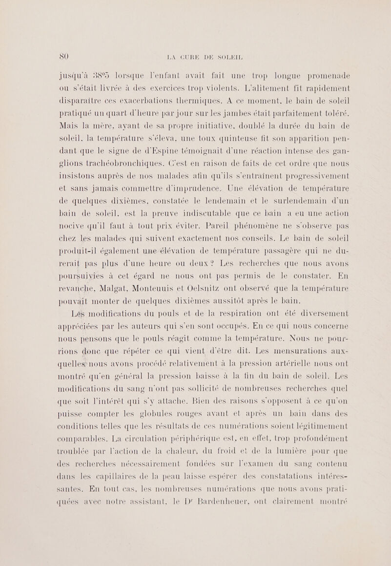 Jusqu'à 38% lorsque l'enfant avait fait une trop longue promenade ou s'était livrée à des exercices trop violents. L’alitement fit rapidement disparaitre ces exacerbations thermiques. A ce moment, le bain de soleil pratiqué un quart d'heure par Jour sur les jambes était parfaitement toléré. Mais la mère, ayant de sa propre initiative, doublé la durée du bain de soleil, la température s’éleva, une toux quinteuse fit son apparition pen- dant que le signe de d'Espine témoignait d'une réaction intense des gan- olions trachéobronchiques. Cest en raison de faits de cet ordre que nous insistons auprès de nos malades afin qu'ils s'entrainent progressivement et sans Jamais commettre d'imprudence. Une élévation de température de quelques dixièmes, constatée le lendemain et le surlendemain d'un bain de soleil. est la preuve indiscutable que ce bain a eu une action nocive qu'il faut à tout prix éviter. Pareil phénomène ne S'observe pas chez les malades qui suivent exactement nos conseils. Le bain de soleil produit-1l également une élévation de température passagère qui ne du- reraif pas plus d’une heure ou deux? Les recherches que nous avons poursuivies à cet égard ne nous ont pas permis de le constater. En r'e anche. Malgat, Monteuuis et Oelsnitz ont observé que la température pouvait monter de quelques dixièmes aussitôt après le bain. Lés modifications du pouls et de la respiration ont été diversement appréciées par les auteurs qui s’en sont occupés. En ce qui nous concerne nous pensons que le pouls réagit comine la température. Nous ne pour- rions donc que répéter ce qui vient d'être dit. Les mensurations aux- quelles: nous avons procédé relativement à la pression artérielle nous ont montré qu'en général Ia pression baisse à la fin du bain de soleil. Les modifications du sang n'ont pas sollicité de nombreuses recherches quel que soit l'intérêt qui S'y attache. Bien des raisons s'opposent à ce qu'on puisse compter les globules rouges avant et après un bain dans des conditions telles que les résultats de ces numérations soient légitimement comparables. La circulation périphérique est, en effet, trop profondément troublée par l’action de la chaleur, du froid et de la lumière pour que des recherches nécessairement fondées sur Fexamen du sang contenu dans les capillaires de la peau laisse espérer des constatations intéres- santes. En tout cas, les nombreuses numérations que nous avons prati- quées avec notre assistant, le D' Bardenheuer. ont clairement montré
