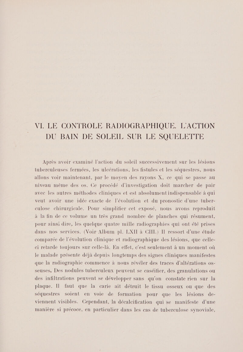 VI LE CONTROLE RADIOGRAPHIQUE. L'ACTION DURBAIN DE SOLE: SUR EE SOULEEALE Après avoir examiné l'action du soleil successivement sur les lésions tuberculeuses fermées, les ulcérations. les fistules et les séquestres, nous allons voir maintenant, par le moyen des rayons X, ce qui se passe au niveau même des os. Ce procédé d'investigation doit marcher de pair avec les autres méthodes cliniques et est absolument indispensable à qui veut avoir une idée exacte de, Pévolution et. du pronostic d'une tuber- culose chirurgicale. Pour simplifier cet exposé, nous avons reproduit à la fin de ce volume un très grand nombre de planches qui résument, pour ainsi dire, les quelque quatre mille radiographies qui ont été prises dans nos services. (Voir Album pl. LXIT à CIIL.) Il ressort d’une étude comparée de l’évolution élinique et radiographique des lésions, que celle- ei retarde toujours sur celle-là. En effet, c’est seulement à un moment où le malade présente déjà depuis longtemps des signes cliniques manifestes que la radiographie commence à nous révéler des traces d’altérations os- seuses. Des nodules tuberculeux peuvent se caséifier, des granulations ou des infiltrations peuvent se développer sans qu’on constate rien sur la plaque. Il faut que la carie ait détruit le tissu osseux ou que des séquestres soient en voie de formation pour que les lésions de- viennent visibles. Cependant, la décalcification qui se manifeste d’une manière si précoce, en particulier dans les cas de tuberculose synoviale,.