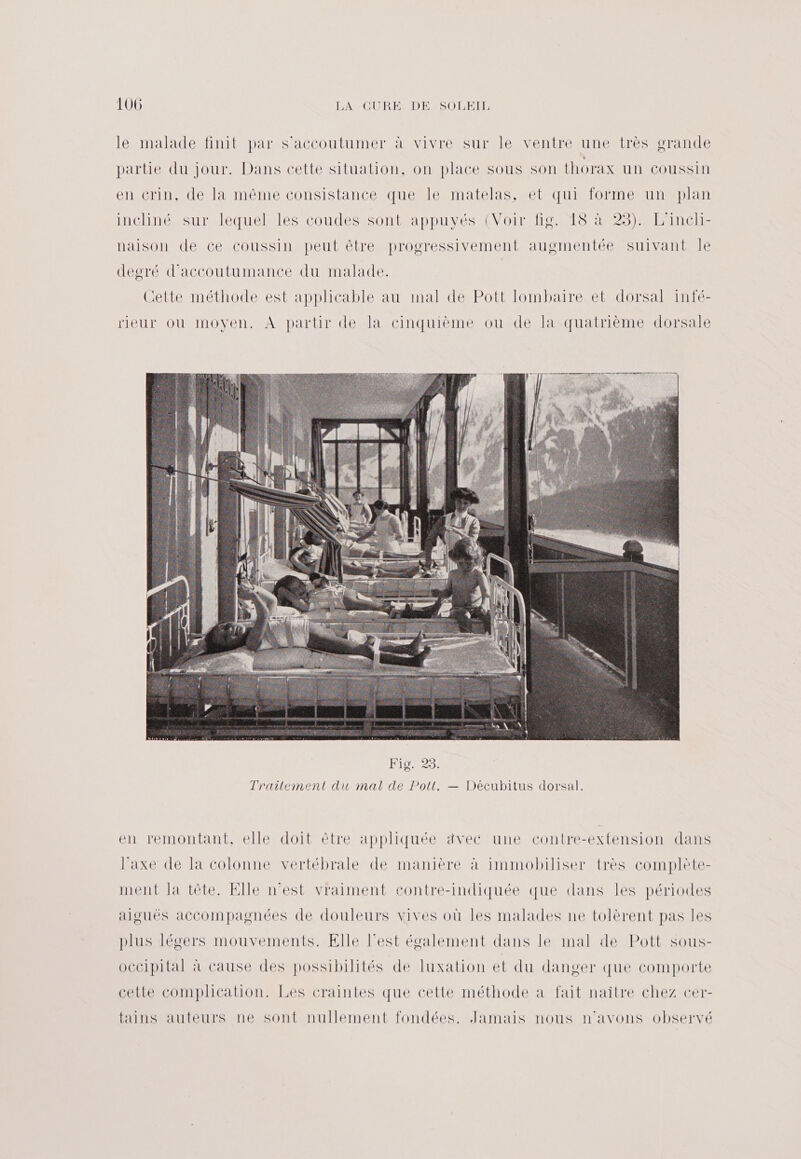 le malade finit par s’accoutumer à vivre sur le ventre une très grande partie du jour. Dans cette situation, on place sous son thorax un coussin en ecrin, de la même consistance que le matelas, et qui forme un plan incliné sur lequel les coudes sont appuyés (Voir fig. 18 à 23). L'incli- naison de ce coussin peut être progressivement augmentée suivant Île degré d'accoutumance du malade. Cette méthode est applicable au mal de Pott lombaire et dorsal infé- rieur où moyen. À partir de la cinquième ou de la quatrième dorsale en remontant, elle doit être appliquée ävec une contre-extension dans l’axe de la colonne vertébrale de manière à immobiliser très complète- ment la tête. Elle n’est vraiment contre-indiquée que dans les périodes aiguës accompagnées de douleurs vives où les malades ne tolèrent pas les plus légers mouvements. Elle l’est également dans le mal de Pott sous- occipital à cause des possibilités de luxation et du danger que comporte cette complication. Les craintes que cette méthode à fait naître chez cer- fains auteurs ne sont nullement fondées. Jamais nous n'avons observé