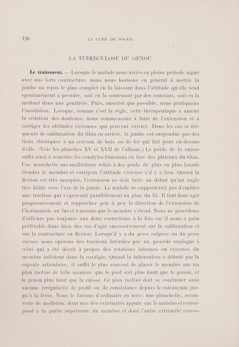 LA TUBERCULOSE DU GENOU Le traitement. — Lorsque le malade nous arrive en pleine période aiguë avec une forte contracture, nous nous bornons en général à mettre la jambe au repos le plus complet en la laissant dans l'attitude qu'elle tend spontanément à prendre, soit en la soutenant par des coussins, soit en la mettant dans une gouttière. Puis, aussitôt que possible, nous pratiquons linsolation. Lorsque. comme c'est la règle, cette thérapeutique à amené la sédation des douleurs, nous commencons à faire de l'extension et à corriger les attitudes vicieuses qui peuvent exister. Dans les cas si fré- quents de subluxation du tibia en arrière, la jambe est suspendue par des liens élastiques à un cerceau de bois ou de fer qui fait pont au-dessus d'elle. (Voir les planches XV et XVII de l'album.) Le poids de la cuisse suffit ainsi à remettre les condyles fémoraux en face des plateaux du tibia. Une manchette sus-malléolaire reliée à des poids de plus en plus lourds étendra le membre et corrigera l'attitude vicieuse s’il y a lieu. Quand la flexion est très marquée, l’extension ne doit faire au début qu’un angle très faible avec l'axe de la jambe. Le malade ne supporterait pas d'emblée une traction qui S'opérerait parallèlement au plan du lt. I faut donc agir progressivement et rapprocher peu à peu la direction de l’extension de l'horizontale au fur et à mesure que le membre s'étend. Nous ne procédons d'ailleurs pas toujours aux deux corrections à la fois car il nous à paru préférable dans bien des cas d’agir successivement sur la subluxation et sur la contracture en flexion. Lorsqu'il v à du genu valgum ou du genu parum nous opérons des tractions latérales par un procédé analogue à celui qui à été décrit à propos des rotations internes ou externes du membre inférieur dans la coxaloie. Quand la tuberculose à débuté par la capsule articulaire, il suffit le plus souvent de placer le membre sur un plan incliné de telle manière que le pied soit plus haut que le genou, et le genou plus haut que la cuisse. Ge plan incliné doit se continuer sans aucune irrégularité de profil ou de consistance depuis le calcanéum Jus- qu'à la fesse. Nous le faisons d'ordinaire en bois : une planchette, recou- verte de molleton, dont une des extrémités appuie sur le matelas et corres- pond à la partie supérieure du membre et dont l’autre extrémité corres-