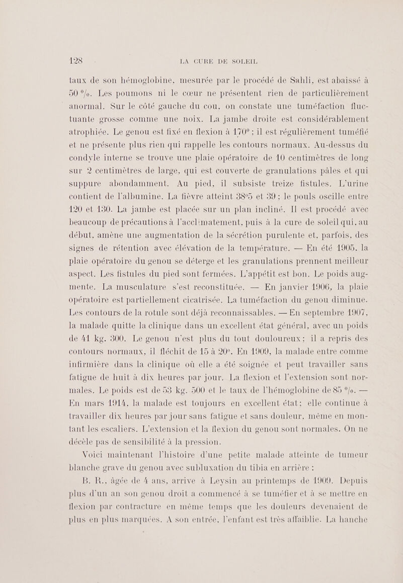 taux de son hémoglobine, mesurée par le procédé de Sahli, est abaissé à 90 °/o. Les poumons ni le cœur ne présentent rien de particulièrement anormal. Sur le côté gauche du cou, on constate une tuméfaction fluc- tuante orosse comme une noix. La Jambe droite est considérablement atrophiée. Le genou est fixé en flexion à 170° : il est régulièrement tuméfié et ne présente plus rien qui rappelle les contours normaux. Au-dessus du condvle interne se trouve une plaie opératoire de 10 centimètres de long sur 2 centimètres de large, qui est couverte de granulations pâles et qui suppure abondamment. Au pied, il subsiste treize fistules. L'’urine contient de l’albumine. La fièvre atteint 38%5 et 39 ;: le pouls oscille entre 120 et 130. La jambe est placée Sur un plan incliné. Il est procédé avec beaucoup de précautions à l’acclimatement, puis à la cure de soleil qui, au début, amène une augmentation de la sécrétion purulente et, parfois, des siones de rétention avec élévation de la température. — En été 1905. la plaie opératoire du genou se déterge et les cranulations prennent meilleur aspect. Les fistules du pied sont fermées. L’appétit est bon. Le poids aug- mente. La musculature s’est reconstituée. — En janvier 1906, la plaie opératoire est partiellement cicatrisée. La tuméfaction du genou diminue. Les contours de la rotule sont déjà reconnaissables. — En septembre 1907, la malade quitte la clinique dans un excellent état général, avec un poids de 41 kg. 300. Le genou n'est plus du tout douloureux: il a repris des contours normaux, il fléchit de 15 à 20°. En 1909, la malade entre comme infirmière dans la clinique où elle a été soignée et peut travailler sans fatigue de huit à dix heures par jour. La flexion et l'extension sont nor- males. Le poids est de 53 kg. 500 et le taux de l’hémoglobine de 85 °/o. — En mars 1914, la malade est toujours en excellent état: elle continue à travailler dix heures par jour sans fatigue et sans douleur, même en mon- tant les escaliers. L'extension et la flexion du genou sont normales. On ne décèle pas de sensibilité à la pression. Voici maintenant l'histoire d’une petite malade atteinte de tumeur blanche grave du genou avec subluxation du tibia en arrière : PR AA CPI Ans ArTIVOMAALeVÉnAUIprIn eMpSUlMOUAIN Debut plus d’un an son genou droit à commencé à se tuméfier et à se mettre en flexion par contracture en même temps que les douleurs devenaient de plus en plus marquées. À son entrée, l'enfant est très affaiblie. La hanche