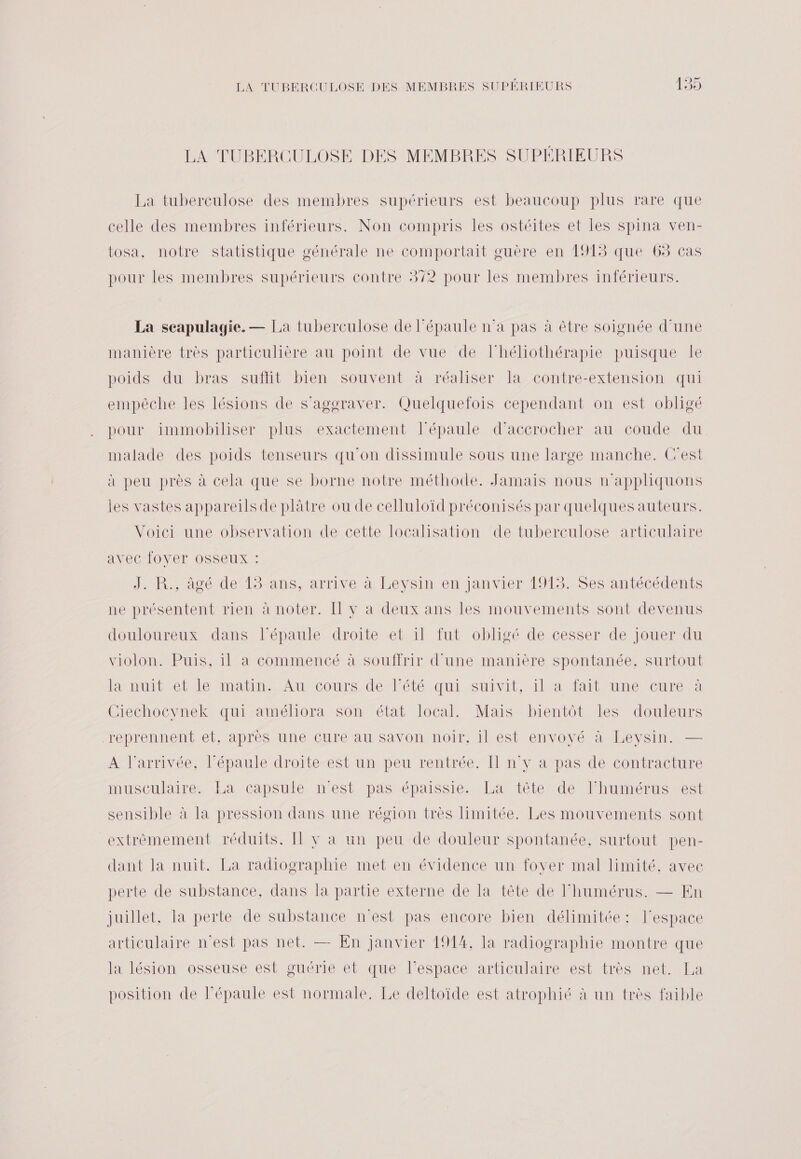 LA TUBERCULOSE DES MEMBRES SUPÉRIEURS La tuberculose des membres supérieurs est beaucoup plus rare que celle des membres inférieurs. Non compris les ostéites et les spina ven- tosa, notre statistique générale ne comportait guère en 1913 que 65 cas pour les membres supérieurs contre 372 pour les membres inférieurs. La seapulagie. — La tuberculose de l'épaule n’a pas à être soignée d'une manière très particulière au point de vue de l’héliothérapie puisque le poids du bras suflit bien souvent à réaliser la contre-extension qui empêche les lésions de s’agoraver. Quelquefois cependant on est obligé pour immobiliser plus exactement l'épaule d’accrocher au coude du malade des poids tenseurs qu'on dissimule sous une large manche. Cest à peu près à cela que se borne notre méthode. Jamais nous n'appliquons les vastes appareils de plâtre ou de ceHuloïd préconisés par quelques auteurs. Voici une observation de cette localisation de tuberculose articulaire avec [OYerT OSSeUX : JR. oué dé 1$Ans, arrive à Lévsin en janvier 1918--SeS miécédents ne présentent rien à noter. Il y a deux ans les mouvements sont devenus douloureux dans l’épaule droite et il fut obligé de cesser de jouer du violon. Puis, il à commencé à souffrir d'une manière spontanée, surtout ane donation Autour dent tquiMSunvIE AMIE Pere Ciechocynek qui améliora son état local. Mais bientôt les douleurs Jeprennent el apres une CHrerau savon /noit/alest envoyé a 4Bevsin &gt; Mllarmyée tlepanléedronteÆSt'unppeuvrentrée In verpastdenConiractune MuscuidiremEancapsulémeést pas tépDaussie nbamiéteRdle APR UMEEUSHOEt sensible à la pression dans une région très limitée. Les mouvements sont extrêmement réduits. [Il v a un peu de douleur spontanée, surtout pen- dant la nuit. La radiographie met en évidence un fover mal limité, avec perte de substance, dans la partie externe de la tête de l'humérus. — En juillet, la perte de substance n’est pas encore bien délimitée: l’espace articulaire n’est pas net. — En janvier 1914, la radiographie montre que la lésion osseuse est guérie et que l’espace articulaire est très net. La position de l'épaule est normale. Le deltoïde est atrophié à un très faible