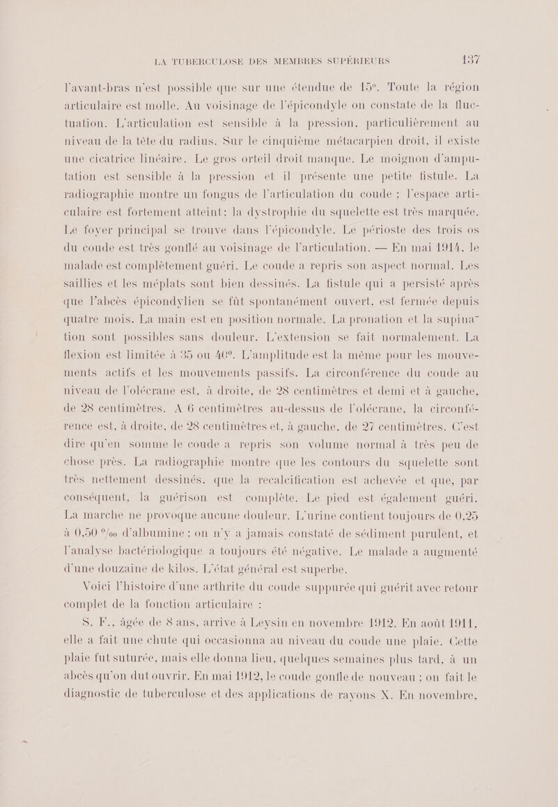 l’avant-bras n’est possible que sur une étendue de 15°. Toute la région articulaire est molle. Au voisinage de Fépicondyle on constate de la fluc- tuation. L’articulation est sensible à la pression, particulièrement au niveau de la tête du radius. Sur le cinquième métacarpien droit, 1l existe une cicatrice linéaire. Le gros orteil droit manque. Le moignon d'ampu- tation est sensible à la pression et il présente une petite fistule. La radiographie montre un fongus de l’articulation du coude : Fespace arti- culaire est fortement atteint: la dystrophie du squelette est très marquée. Le foyer principal se trouve dans l’épicondyle. Le périoste des trois os du coude est très gonflé au voisinage de l'articulation. — En mai 191%. le malade est complètement guéri. Le coude à repris son aspect normal. Les saillies et les méplats sont bien dessinés. La fistule qui a persisté après que labcès épicondylien se fût spontanément ouvert, est fermée depuis quatre mois. La main est en position normale. La pronation et la supina” tion sont possibles sans douleur. L'extension se fait normalement. La flexion est limitée à 35 ou 40°. L’amplitude est la même pour les mouve- inentsVvacthistet les mouvements passits-La circontérence du coude au niveau de l’olécrane est, à droite, de 28 centimètres et demi et à gauche, de 28 centimètres. À 6 centimètres au-dessus de l’olécrane, la circonfé- rence est, à droite, de 28 centimètres et, à gauche. de 27 centimètres. C’est dire qu'en somme le coude à repris son volume normal à très peu de chose près. La radiographie montre que les contours du squelette sont très nettement dessinés, que la recalcification est achevée et que, par conséquent, la guérison est complète. Le pied est également guéri. La marche ne provoque aucune douleur. L'urine contient toujours de 0,25 à 0,50 %/0 d'albumine : on n°y à jamais constaté de sédiment purulent, et l'analyse bactériologique à toujours été négative. Le malade à augmenté d’une douzaine de kilos. L'état général est superbe. Voici l’histoire d'une arthrite du coude suppurée qui guérit avec retour complet de la fonction articulaire : S. F., âgée de 8 ans, arrive à Leysin en novembre 1912. En août 1911, elle à fait une chute qui occasionna au niveau du coude une plaie. Cette pluie fut suturée, mais elle donna lieu, quelques semaines plus tard, à un abcès qu'on dutouvrir. En mai 1912, le coude confle de nouveau ; on fait le diagnostic de tuberculose et des applications de ravons X. En novembre,