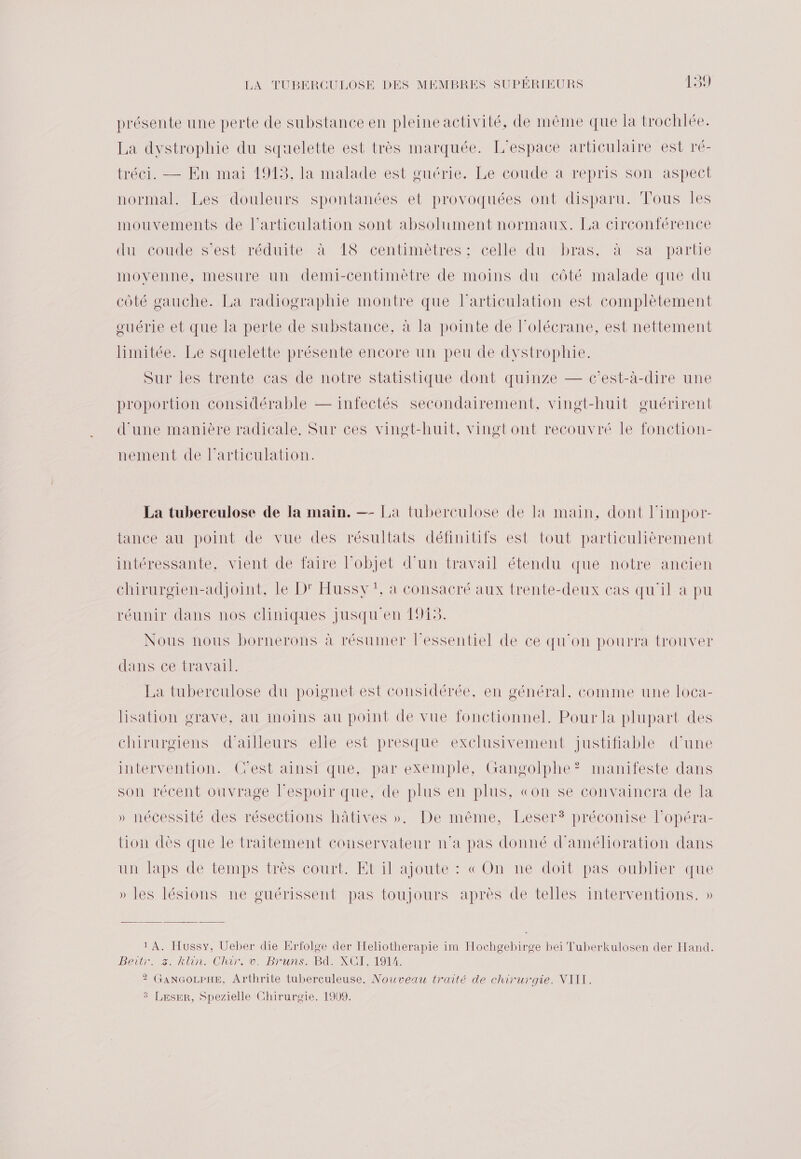 présente une perte de substance en pleine activité, de même que la trochlée. La dystrophie du squelette est très marquée. L'espace articulaire est ré- tréci. — En mai 1913, la malade est guérie. Le coude a repris son aspect normal. Les douleurs spontanées et provoquées ont disparu. Tous les mouvements de l'articulation sont absolument normaux. La circonférence lumcouders'esttréduité art TSvcentimetres:; celle dumbras/ san partie movenne, mesure un demi-centimètre de moins du côté malade que du côté gauche. La radiographie montre que l'articulation est complètement ouérie et que la perte de substance, à la pointe de l'olécrane, est nettement limitée. Le squelette présente encore un peu de dystrophie. Sur les trente cas de notre statistique dont quinze — c’est-à-dire une proportion considérable — infectés secondairement, vingt-huit guérirent d'une manière radicale, Sur ces vingt-huit, vingt ont recouvré le fonction- nement de l'articulation. La tuberculose de la main. — La tuberculose de la main, dont l'impor- tance au point de vue des résultats définitifs est tout particulièrement intéressante, vient de faire l’objet d’un travail étendu que notre ancien chirurgien-adjoint, le D' Hussy !, à consacré aux trente-deux cas qu'il à pu réunir dans nos cliniques jusqu en 1915. Nous nous bornerons à résumer l'essentiel de ce qu'on pourra trouver dans ce travail. La tuberculose du poignet est considérée, en général, comme une loca- lisation grave, au moins au point de vue fonctionnel. Pour la plupart des chirurgiens d’ailleurs elle est presque exclusivement justifiable d’une intervention. Cest ainsi que, par exemple, Gangolphe? manifeste dans son récent ouvrage l'espoir que, de plus en plus, «on se convaincra de la » nécessité des résections hâtives ». De même, Leser® préconise l’opéra- tion dès que le traitement conservateur n’a pas donné d'amélioration dans uns laps de temps très court. Etilajoute : cOn ne doit pas oublier que » les lésions ne guérissent pas toujours après de telles interventions. » 1 A. Hussy, Ueber die Erfolge der Heliotherapie im Hochgebirge bei Tuberkulosen der Hand. Bettr. 2 hlin.(ChIPTAC OBrUNS BANC IMIEL: ? GANGOLPHE, Arthrite tuberculeuse. Nouveau traité de chirurgie. NIII. 3 Leser, Spezielle Chirurgie. 1909.