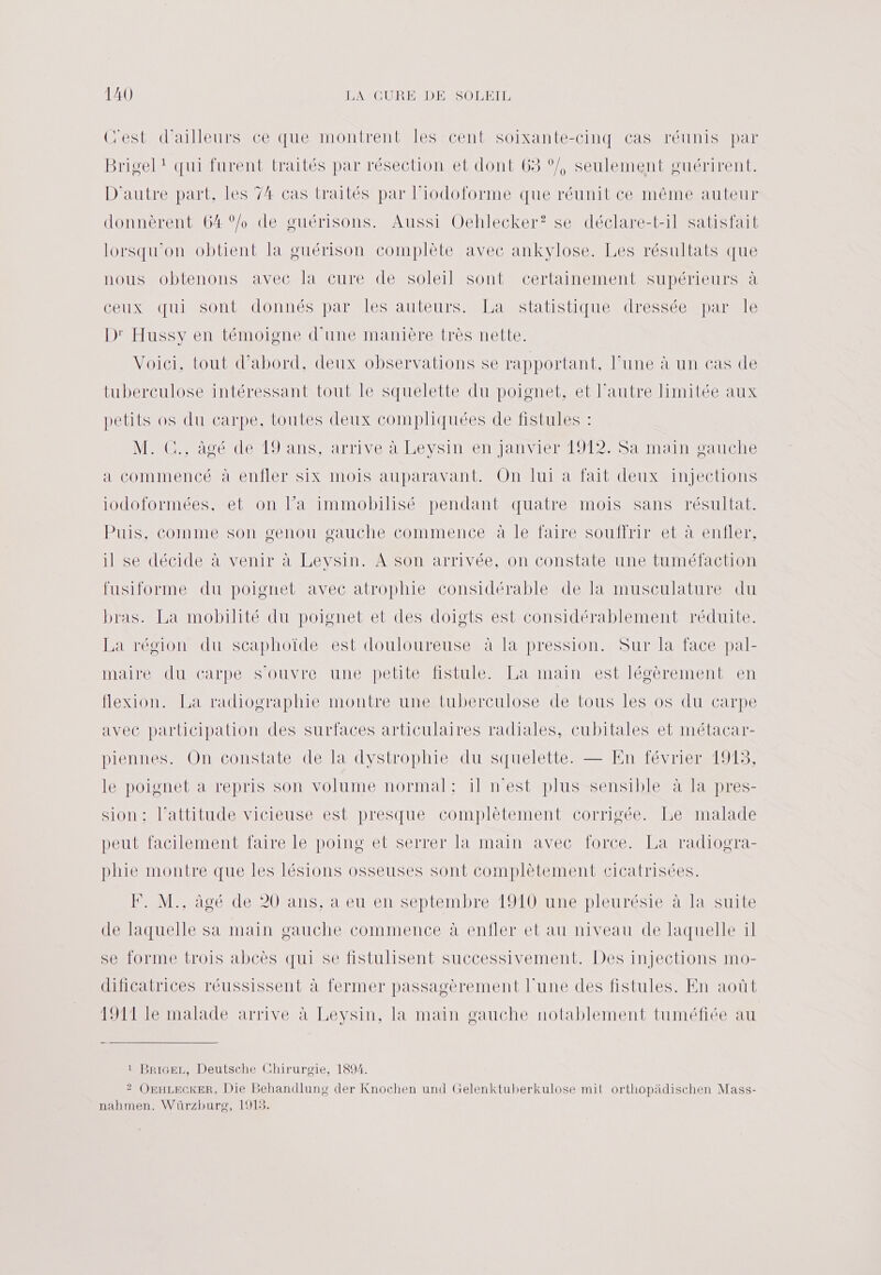 C'est d’ailleurs ce que montrent les cent soixante-cinq cas réunis par Brigel : qui furent traités par résection et dont 63 ‘/, seulement guérirent. D'autre part, les 74 cas traités par l’iodoforme que réunit ce même auteur donnèrent 64°/ de guérisons. Aussi Oehlecker? se déclare-t-il satisfait lorsqu'on obtient la guérison complète avec ankvlose. Les résultats que nous obtenons avec la cure de soleil sont certainement supérieurs à ceux qui sont donnés par les auteurs. La statistique dressée par le D' Hussy en témoigne d'une manière très nette. Voici, tout d’abord, deux observations se rapportant, l’une à un cas de tuberculose intéressant tout le squelette du poignet, et l'autre limitée aux petits os du carpe, toutes deux compliquées de fistules : M. C., âgé de 19 ans, arrive à Leysin en Janvier 1912. Sa main gauche a commencé à enfler six mois auparavant. On lui a fait deux injections iodoformées. et on Fa immobilisé pendant quatre mois sans résultat. Puis, comme son genou gauche commence à le faire souffrir et à enfler, il se décide à venir à Leysin. À son arrivée, on constate une tuméfaction fusiforme du poignet avec atrophie considérable de Ta musculature du bras. La mobilité du poignet et des doigts est considérablement réduite. La région du scaphoïde est douloureuse à la pression. Sur la face pal- aire du Carpe SOUVIC A UnENpetitemiStule amant estlécèrement en flexion. La radiographie montre une tuberculose de tous les os du carpe avec participation des surfaces articulaires radiales, cubitales et métacar- piennes. On constate de la dystrophie du squelette. — En février 1913, le poignet à repris son volume normal: il n'est plus sensible à la pres- sion ; l’attitude vicieuse est presque complètement corrigée. Le malade peut facilement faire le poing et serrer la main avec force. La radiogra- phie montre que les lésions osseuses sont complètement cicatrisées. PAM âgé de 20'ans; a eu en‘septembre 1910-une pleurésie à la Suite de laquelle sa main gauche commence à enfler et au niveau de laquelle il se forme trois abcès qui se fistulisent successivement. Des injections mo- dificatrices réussissent à fermer passagèrement lune des fistules. En août 1911 le malade arrive à Leysin, la main gauche notablement tuméfiée au 1 Brice, Deutsche Chirurgie, 1894. 2? OeHLeckEeR, Die Behandlung der Knochen und Gelenktuberkulose mit orthopädischen Mass- nahmen. Würzhurg, 1913.