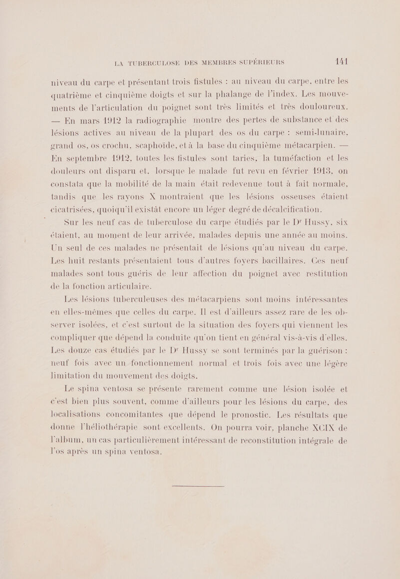 niveau du carpe et présentant trois fistules : au niveau du carpe, entre les quatrième et cinquième doigts et sur la phalange de Pindex. Les mouve- ments de l'articulation du poignet sont très limités et très douloureux. — En mars 1912 la radiographie montre des pertes de substance et des lésions actives au niveau de la plupart des os du carpe : semi-lunaire. grand os, os crochu, scaphoïde, et à la base du cinquième métacarpien. — En septembre 1912, toutes les fistules sont taries, la tuméfaction et les douleurs ont disparu et. lorsque le malade fut revu en février 1913, on constata que la mobilité de la main était redevenue tout à fait normale, tandis que les rayons X montraient que les lésions osseuses étaient cicatrisées, quoiqu'il existàt encore un léger degré de décalcification. Sur les neuï cas de tuberculose du carpe étudiés par le DeFussy, Six étaient, au moment de leur arrivée, malades depuis une année au moins. Un seul de ces malades ne présentait de lésions qu'au niveau du carpe. Les huit restants présentaient tous d’autres foyers bacillaires. Ces neuf malades sont tous guéris de leur affection du poignet avec restitution de la fonction articulaire. Les lésions tuberculeuses des métacarpiens sont moins intéressantes en elles-mêmes que celles du carpe. Il est d’ailleurs assez rare de les ob- server isolées, et c’est surtout de la situation des foyers qui viennent les compliquer que dépend la conduite qu'on tient en général vis-à-vis d'elles. Les douze cas étudiés par le D' Hussy se sont terminés par la guérison : neuf fois avec un fonctionnement normal et trois fois avec une légère Hinitation du mouvement des doigts. Le spina ventosa se présente rarement comme une lésion isolée et cest bien plus souvent, comme d'ailleurs pour les lésions du carpe. des localisations concomitantes que dépend le pronostic. Les résultats que donne lhéliothérapie sont excellents. On pourra voir, planche XCIX de l'album, un cas particulièrement intéressant de reconstitution intégrale de l'os après un spina ventosa.