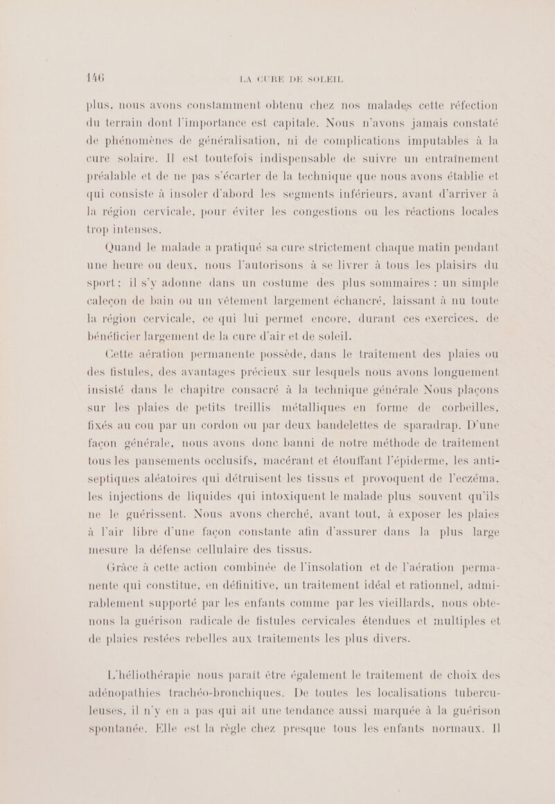 plus. nous avons constamment obtenu chez nos malades cette réfection du terrain dont l'importance est capitale. Nous n'avons jamais constaté de phénomènes de généralisation, ni de complications imputables à la cure solaire. Il est toutefois indispensable de suivre un entrainement préalable et de ne pas s’écarter de la technique que nous avons établie et qui consiste à insoler d'abord les segments inférieurs, avant d'arriver à la région cervicale, pour éviter les congestions ou les réactions locales trop intenses. Quand le malade à pratiqué sa cure strictement chaque matin pendant une heure ou deux, nous l’autorisons à se livrer à tous les plaisirs du sport: 1l s’y adonne dans un costume des plus sommaires : un simple calecon de bain où un vêtement larscement échancré, laissant à nu toute la récionecenvicale Mcérqui lui permettencoré cdurant Ces exercices atle bénéficier largement de la cure d’airet de solerl: Cette aération permanente possède, dans le traitement des plaies ou des fistules, des avantages précieux sur lesquels nous avons longuement insisté dans le chapitre consacré à la technique générale Nous plaçons SULléS AD es peuts trellisMmeÉtINAUeeMnelonTomtIEMEUTUerNeSS fixés au cou par un cordon ou par deux bandelettes de sparadrap. D'une facon générale, nous avons donc banni de notre méthode de traitement tous les pansements occlusifs, macérant et étouffant lépiderme, les anti- septiques aléatoires qui détruisent les tissus et provoquent de leczéma. les injections de liquides qui intoxiquent le malade plus souvent qu'ils ne le guérissent. Nous avons cherché, avant tout, à exposer les plaies à l’air libre d’une façon constante afin d'assurer dans la plus large mesure la défense cellulaire des tissus. Grâce à cette action combinée de linsolation et de l’aération perma- nente qui constitue, en définitive, un traitement idéal et rationnel, admi- rablement supporté par les enfants comme par les vieillards, nous obte- nons la guérison radicale de fistules cervicales étendues et multiples et de plaies restées rebelles aux traitements les plus divers. L'héliothérapie nous parait être également le traitement de choix des adénopathies trachéo-bronchiques. De toutes les localisations tubercu- leuses, il n'y en à pas qui ait une tendance aussi marquée à la guérison spontanée. Elle est la règle chez presque tous les enfants normaux. Il