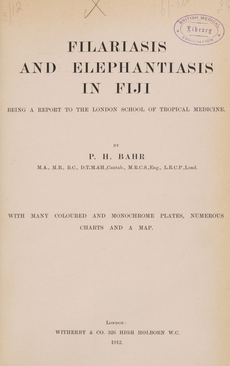 A. ACtISH MEDS (Cat) FILARIASIS ~~“ AND ELEPHANTIASIS IN FIJI BEING A REPORT TO THE LONDON SCHOOL OF TROPICAL MEDICINE BY P. HH, BAHR M.A., M.B., B.C., D.T.M.&amp;H.,Cantab., M.R.C.S.,Eng., L-R.C.P.,Lond WITH MANY COLOURED AND MONOCHROME PLATES, NUMEROUS CHARTS AND. A MAP; Lonpon : WITHERBY &amp; CO. 326 HIGH HOLBORN W.C. 1912,